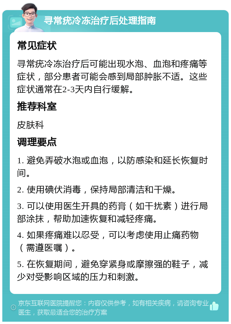 寻常疣冷冻治疗后处理指南 常见症状 寻常疣冷冻治疗后可能出现水泡、血泡和疼痛等症状，部分患者可能会感到局部肿胀不适。这些症状通常在2-3天内自行缓解。 推荐科室 皮肤科 调理要点 1. 避免弄破水泡或血泡，以防感染和延长恢复时间。 2. 使用碘伏消毒，保持局部清洁和干燥。 3. 可以使用医生开具的药膏（如干扰素）进行局部涂抹，帮助加速恢复和减轻疼痛。 4. 如果疼痛难以忍受，可以考虑使用止痛药物（需遵医嘱）。 5. 在恢复期间，避免穿紧身或摩擦强的鞋子，减少对受影响区域的压力和刺激。