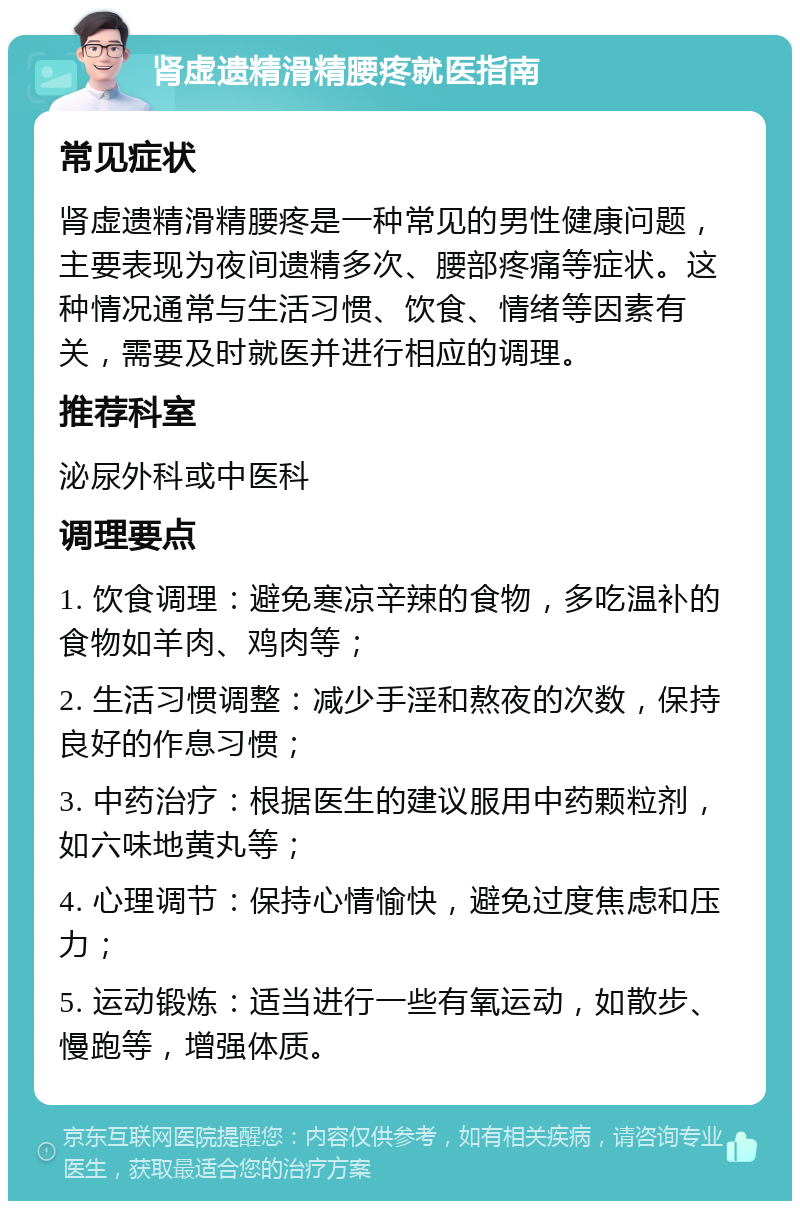 肾虚遗精滑精腰疼就医指南 常见症状 肾虚遗精滑精腰疼是一种常见的男性健康问题，主要表现为夜间遗精多次、腰部疼痛等症状。这种情况通常与生活习惯、饮食、情绪等因素有关，需要及时就医并进行相应的调理。 推荐科室 泌尿外科或中医科 调理要点 1. 饮食调理：避免寒凉辛辣的食物，多吃温补的食物如羊肉、鸡肉等； 2. 生活习惯调整：减少手淫和熬夜的次数，保持良好的作息习惯； 3. 中药治疗：根据医生的建议服用中药颗粒剂，如六味地黄丸等； 4. 心理调节：保持心情愉快，避免过度焦虑和压力； 5. 运动锻炼：适当进行一些有氧运动，如散步、慢跑等，增强体质。