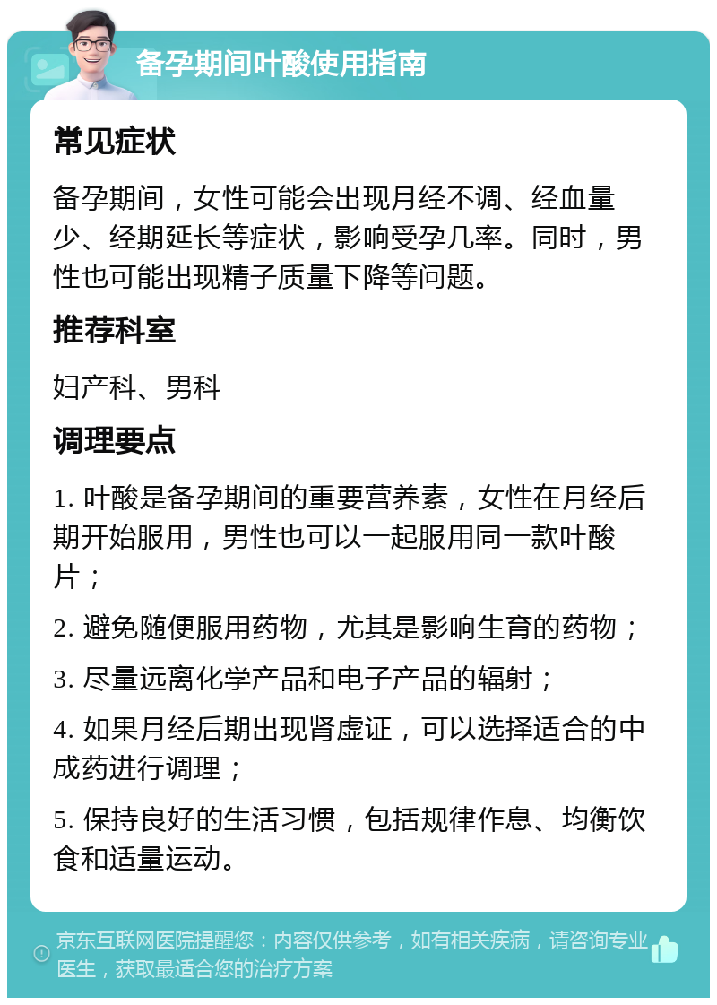 备孕期间叶酸使用指南 常见症状 备孕期间，女性可能会出现月经不调、经血量少、经期延长等症状，影响受孕几率。同时，男性也可能出现精子质量下降等问题。 推荐科室 妇产科、男科 调理要点 1. 叶酸是备孕期间的重要营养素，女性在月经后期开始服用，男性也可以一起服用同一款叶酸片； 2. 避免随便服用药物，尤其是影响生育的药物； 3. 尽量远离化学产品和电子产品的辐射； 4. 如果月经后期出现肾虚证，可以选择适合的中成药进行调理； 5. 保持良好的生活习惯，包括规律作息、均衡饮食和适量运动。