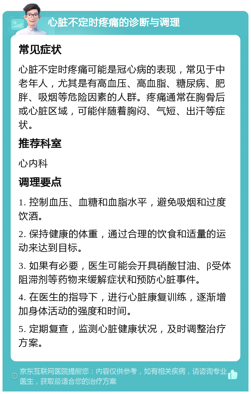 心脏不定时疼痛的诊断与调理 常见症状 心脏不定时疼痛可能是冠心病的表现，常见于中老年人，尤其是有高血压、高血脂、糖尿病、肥胖、吸烟等危险因素的人群。疼痛通常在胸骨后或心脏区域，可能伴随着胸闷、气短、出汗等症状。 推荐科室 心内科 调理要点 1. 控制血压、血糖和血脂水平，避免吸烟和过度饮酒。 2. 保持健康的体重，通过合理的饮食和适量的运动来达到目标。 3. 如果有必要，医生可能会开具硝酸甘油、β受体阻滞剂等药物来缓解症状和预防心脏事件。 4. 在医生的指导下，进行心脏康复训练，逐渐增加身体活动的强度和时间。 5. 定期复查，监测心脏健康状况，及时调整治疗方案。