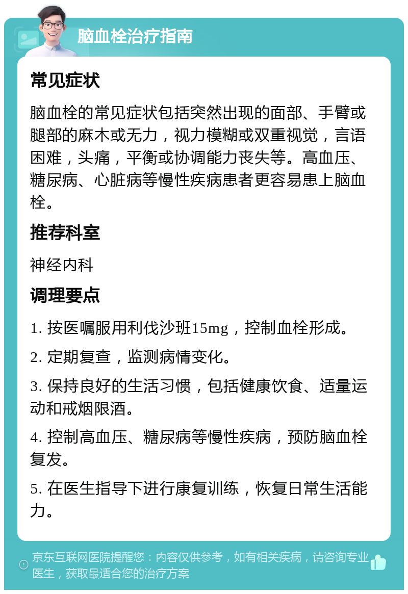 脑血栓治疗指南 常见症状 脑血栓的常见症状包括突然出现的面部、手臂或腿部的麻木或无力，视力模糊或双重视觉，言语困难，头痛，平衡或协调能力丧失等。高血压、糖尿病、心脏病等慢性疾病患者更容易患上脑血栓。 推荐科室 神经内科 调理要点 1. 按医嘱服用利伐沙班15mg，控制血栓形成。 2. 定期复查，监测病情变化。 3. 保持良好的生活习惯，包括健康饮食、适量运动和戒烟限酒。 4. 控制高血压、糖尿病等慢性疾病，预防脑血栓复发。 5. 在医生指导下进行康复训练，恢复日常生活能力。