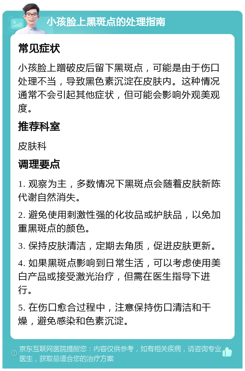 小孩脸上黑斑点的处理指南 常见症状 小孩脸上蹭破皮后留下黑斑点，可能是由于伤口处理不当，导致黑色素沉淀在皮肤内。这种情况通常不会引起其他症状，但可能会影响外观美观度。 推荐科室 皮肤科 调理要点 1. 观察为主，多数情况下黑斑点会随着皮肤新陈代谢自然消失。 2. 避免使用刺激性强的化妆品或护肤品，以免加重黑斑点的颜色。 3. 保持皮肤清洁，定期去角质，促进皮肤更新。 4. 如果黑斑点影响到日常生活，可以考虑使用美白产品或接受激光治疗，但需在医生指导下进行。 5. 在伤口愈合过程中，注意保持伤口清洁和干燥，避免感染和色素沉淀。