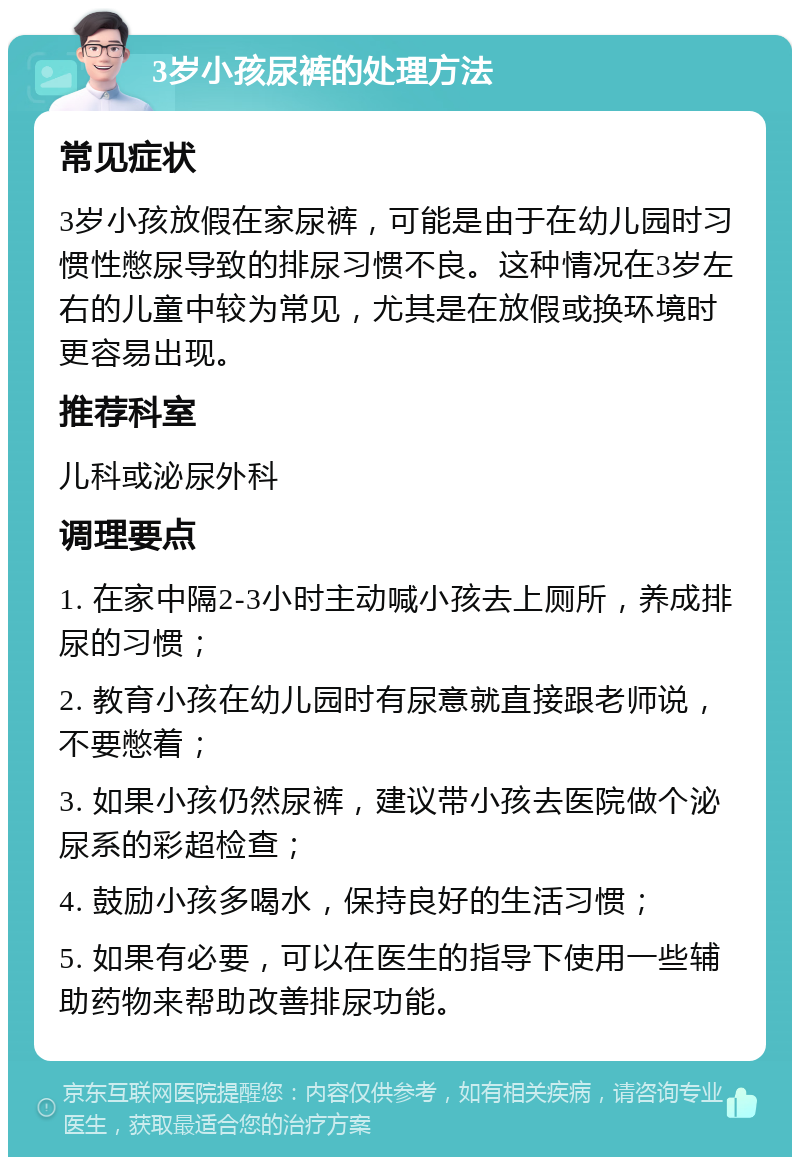 3岁小孩尿裤的处理方法 常见症状 3岁小孩放假在家尿裤，可能是由于在幼儿园时习惯性憋尿导致的排尿习惯不良。这种情况在3岁左右的儿童中较为常见，尤其是在放假或换环境时更容易出现。 推荐科室 儿科或泌尿外科 调理要点 1. 在家中隔2-3小时主动喊小孩去上厕所，养成排尿的习惯； 2. 教育小孩在幼儿园时有尿意就直接跟老师说，不要憋着； 3. 如果小孩仍然尿裤，建议带小孩去医院做个泌尿系的彩超检查； 4. 鼓励小孩多喝水，保持良好的生活习惯； 5. 如果有必要，可以在医生的指导下使用一些辅助药物来帮助改善排尿功能。