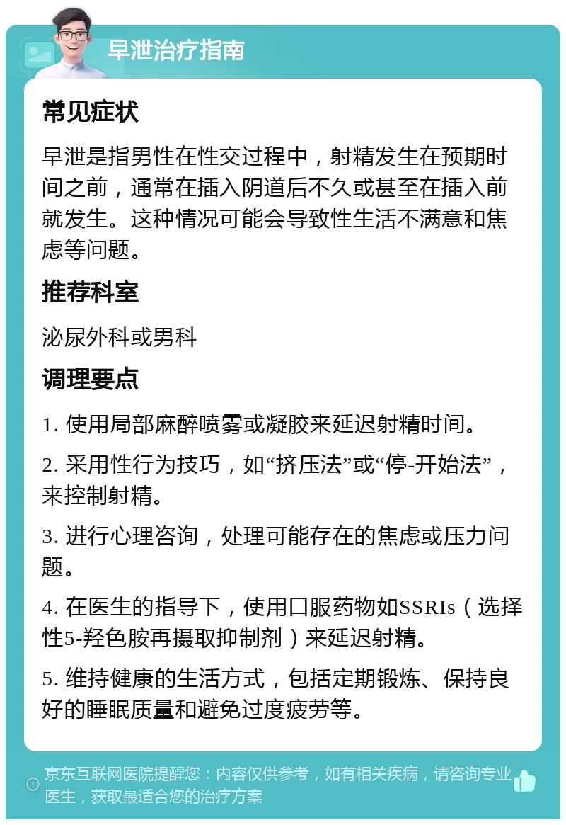 早泄治疗指南 常见症状 早泄是指男性在性交过程中，射精发生在预期时间之前，通常在插入阴道后不久或甚至在插入前就发生。这种情况可能会导致性生活不满意和焦虑等问题。 推荐科室 泌尿外科或男科 调理要点 1. 使用局部麻醉喷雾或凝胶来延迟射精时间。 2. 采用性行为技巧，如“挤压法”或“停-开始法”，来控制射精。 3. 进行心理咨询，处理可能存在的焦虑或压力问题。 4. 在医生的指导下，使用口服药物如SSRIs（选择性5-羟色胺再摄取抑制剂）来延迟射精。 5. 维持健康的生活方式，包括定期锻炼、保持良好的睡眠质量和避免过度疲劳等。