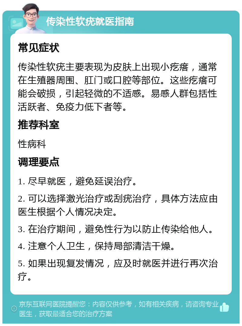 传染性软疣就医指南 常见症状 传染性软疣主要表现为皮肤上出现小疙瘩，通常在生殖器周围、肛门或口腔等部位。这些疙瘩可能会破损，引起轻微的不适感。易感人群包括性活跃者、免疫力低下者等。 推荐科室 性病科 调理要点 1. 尽早就医，避免延误治疗。 2. 可以选择激光治疗或刮疣治疗，具体方法应由医生根据个人情况决定。 3. 在治疗期间，避免性行为以防止传染给他人。 4. 注意个人卫生，保持局部清洁干燥。 5. 如果出现复发情况，应及时就医并进行再次治疗。