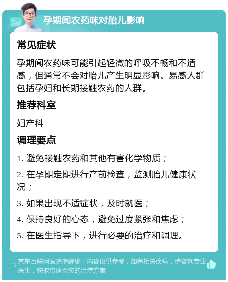 孕期闻农药味对胎儿影响 常见症状 孕期闻农药味可能引起轻微的呼吸不畅和不适感，但通常不会对胎儿产生明显影响。易感人群包括孕妇和长期接触农药的人群。 推荐科室 妇产科 调理要点 1. 避免接触农药和其他有害化学物质； 2. 在孕期定期进行产前检查，监测胎儿健康状况； 3. 如果出现不适症状，及时就医； 4. 保持良好的心态，避免过度紧张和焦虑； 5. 在医生指导下，进行必要的治疗和调理。