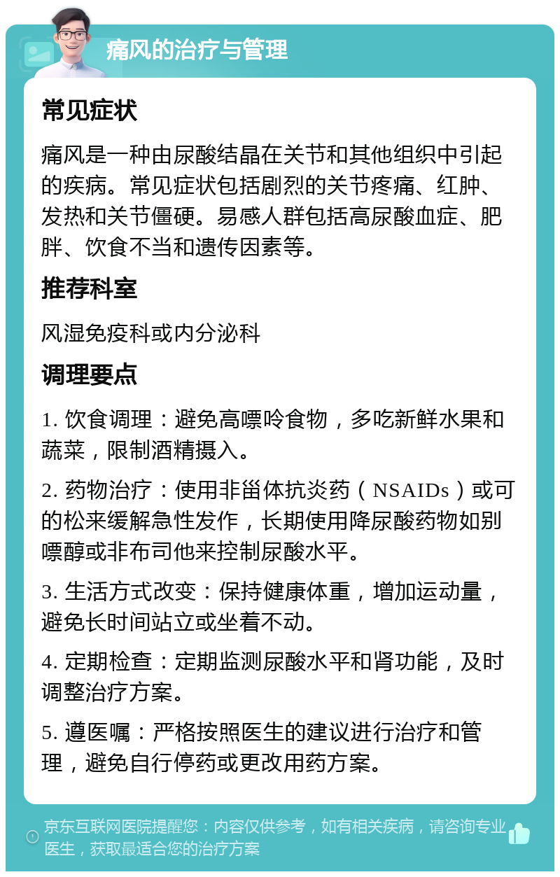 痛风的治疗与管理 常见症状 痛风是一种由尿酸结晶在关节和其他组织中引起的疾病。常见症状包括剧烈的关节疼痛、红肿、发热和关节僵硬。易感人群包括高尿酸血症、肥胖、饮食不当和遗传因素等。 推荐科室 风湿免疫科或内分泌科 调理要点 1. 饮食调理：避免高嘌呤食物，多吃新鲜水果和蔬菜，限制酒精摄入。 2. 药物治疗：使用非甾体抗炎药（NSAIDs）或可的松来缓解急性发作，长期使用降尿酸药物如别嘌醇或非布司他来控制尿酸水平。 3. 生活方式改变：保持健康体重，增加运动量，避免长时间站立或坐着不动。 4. 定期检查：定期监测尿酸水平和肾功能，及时调整治疗方案。 5. 遵医嘱：严格按照医生的建议进行治疗和管理，避免自行停药或更改用药方案。