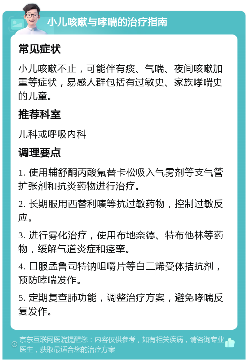 小儿咳嗽与哮喘的治疗指南 常见症状 小儿咳嗽不止，可能伴有痰、气喘、夜间咳嗽加重等症状，易感人群包括有过敏史、家族哮喘史的儿童。 推荐科室 儿科或呼吸内科 调理要点 1. 使用辅舒酮丙酸氟替卡松吸入气雾剂等支气管扩张剂和抗炎药物进行治疗。 2. 长期服用西替利嗪等抗过敏药物，控制过敏反应。 3. 进行雾化治疗，使用布地奈德、特布他林等药物，缓解气道炎症和痉挛。 4. 口服孟鲁司特钠咀嚼片等白三烯受体拮抗剂，预防哮喘发作。 5. 定期复查肺功能，调整治疗方案，避免哮喘反复发作。