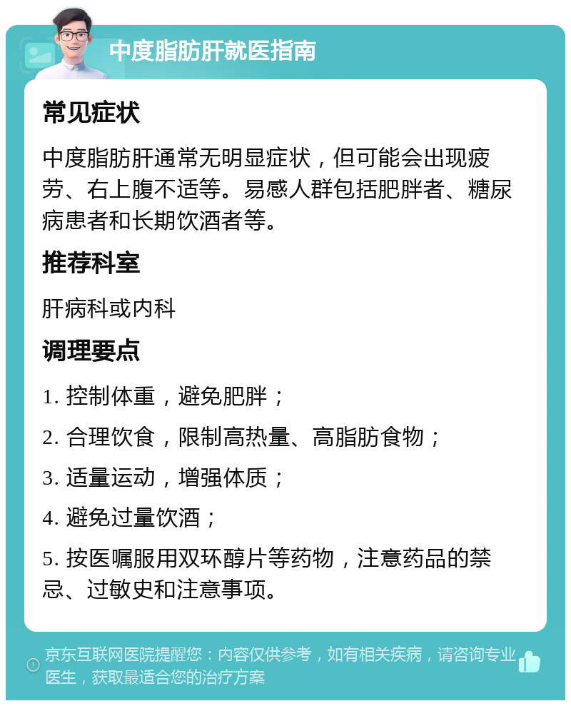 中度脂肪肝就医指南 常见症状 中度脂肪肝通常无明显症状，但可能会出现疲劳、右上腹不适等。易感人群包括肥胖者、糖尿病患者和长期饮酒者等。 推荐科室 肝病科或内科 调理要点 1. 控制体重，避免肥胖； 2. 合理饮食，限制高热量、高脂肪食物； 3. 适量运动，增强体质； 4. 避免过量饮酒； 5. 按医嘱服用双环醇片等药物，注意药品的禁忌、过敏史和注意事项。