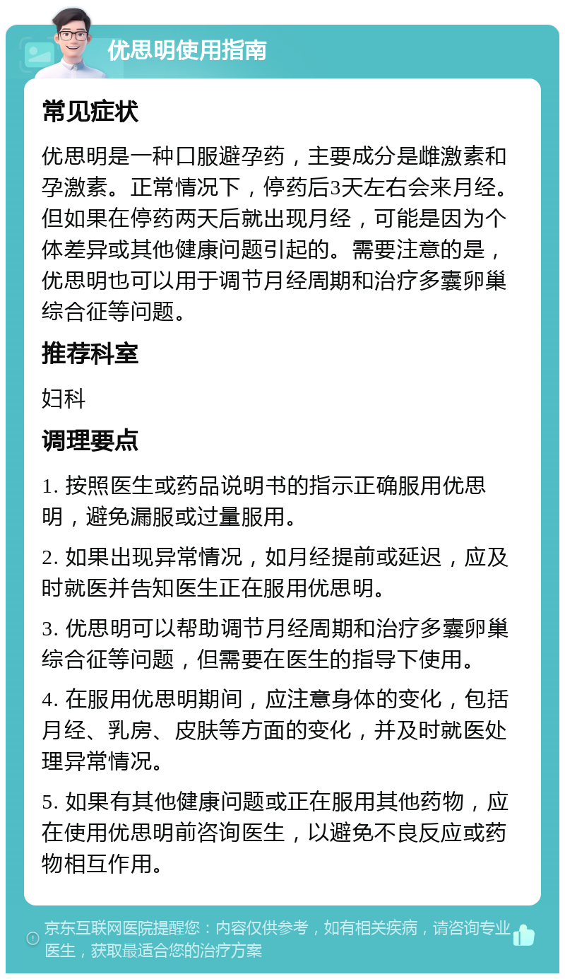 优思明使用指南 常见症状 优思明是一种口服避孕药，主要成分是雌激素和孕激素。正常情况下，停药后3天左右会来月经。但如果在停药两天后就出现月经，可能是因为个体差异或其他健康问题引起的。需要注意的是，优思明也可以用于调节月经周期和治疗多囊卵巢综合征等问题。 推荐科室 妇科 调理要点 1. 按照医生或药品说明书的指示正确服用优思明，避免漏服或过量服用。 2. 如果出现异常情况，如月经提前或延迟，应及时就医并告知医生正在服用优思明。 3. 优思明可以帮助调节月经周期和治疗多囊卵巢综合征等问题，但需要在医生的指导下使用。 4. 在服用优思明期间，应注意身体的变化，包括月经、乳房、皮肤等方面的变化，并及时就医处理异常情况。 5. 如果有其他健康问题或正在服用其他药物，应在使用优思明前咨询医生，以避免不良反应或药物相互作用。