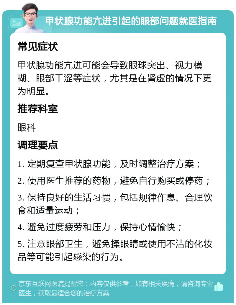 甲状腺功能亢进引起的眼部问题就医指南 常见症状 甲状腺功能亢进可能会导致眼球突出、视力模糊、眼部干涩等症状，尤其是在肾虚的情况下更为明显。 推荐科室 眼科 调理要点 1. 定期复查甲状腺功能，及时调整治疗方案； 2. 使用医生推荐的药物，避免自行购买或停药； 3. 保持良好的生活习惯，包括规律作息、合理饮食和适量运动； 4. 避免过度疲劳和压力，保持心情愉快； 5. 注意眼部卫生，避免揉眼睛或使用不洁的化妆品等可能引起感染的行为。