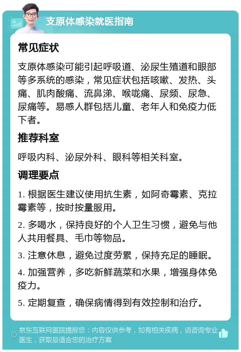 支原体感染就医指南 常见症状 支原体感染可能引起呼吸道、泌尿生殖道和眼部等多系统的感染，常见症状包括咳嗽、发热、头痛、肌肉酸痛、流鼻涕、喉咙痛、尿频、尿急、尿痛等。易感人群包括儿童、老年人和免疫力低下者。 推荐科室 呼吸内科、泌尿外科、眼科等相关科室。 调理要点 1. 根据医生建议使用抗生素，如阿奇霉素、克拉霉素等，按时按量服用。 2. 多喝水，保持良好的个人卫生习惯，避免与他人共用餐具、毛巾等物品。 3. 注意休息，避免过度劳累，保持充足的睡眠。 4. 加强营养，多吃新鲜蔬菜和水果，增强身体免疫力。 5. 定期复查，确保病情得到有效控制和治疗。