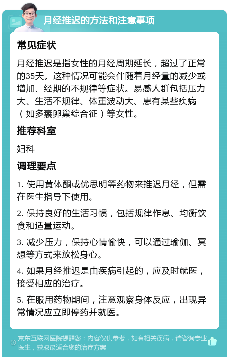 月经推迟的方法和注意事项 常见症状 月经推迟是指女性的月经周期延长，超过了正常的35天。这种情况可能会伴随着月经量的减少或增加、经期的不规律等症状。易感人群包括压力大、生活不规律、体重波动大、患有某些疾病（如多囊卵巢综合征）等女性。 推荐科室 妇科 调理要点 1. 使用黄体酮或优思明等药物来推迟月经，但需在医生指导下使用。 2. 保持良好的生活习惯，包括规律作息、均衡饮食和适量运动。 3. 减少压力，保持心情愉快，可以通过瑜伽、冥想等方式来放松身心。 4. 如果月经推迟是由疾病引起的，应及时就医，接受相应的治疗。 5. 在服用药物期间，注意观察身体反应，出现异常情况应立即停药并就医。