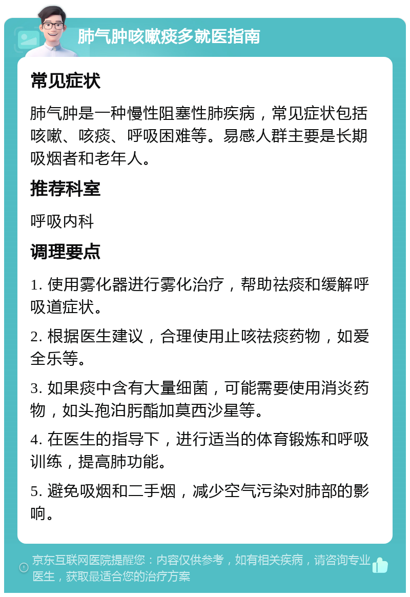 肺气肿咳嗽痰多就医指南 常见症状 肺气肿是一种慢性阻塞性肺疾病，常见症状包括咳嗽、咳痰、呼吸困难等。易感人群主要是长期吸烟者和老年人。 推荐科室 呼吸内科 调理要点 1. 使用雾化器进行雾化治疗，帮助祛痰和缓解呼吸道症状。 2. 根据医生建议，合理使用止咳祛痰药物，如爱全乐等。 3. 如果痰中含有大量细菌，可能需要使用消炎药物，如头孢泊肟酯加莫西沙星等。 4. 在医生的指导下，进行适当的体育锻炼和呼吸训练，提高肺功能。 5. 避免吸烟和二手烟，减少空气污染对肺部的影响。