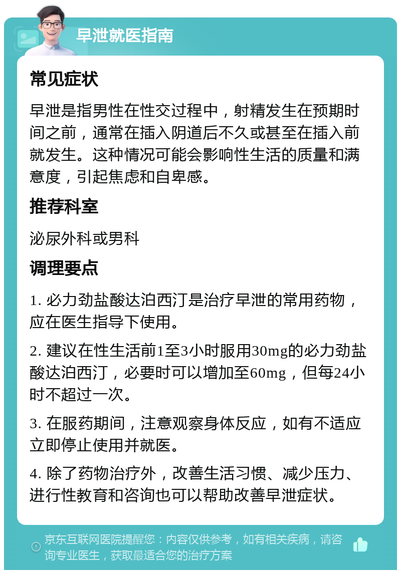 早泄就医指南 常见症状 早泄是指男性在性交过程中，射精发生在预期时间之前，通常在插入阴道后不久或甚至在插入前就发生。这种情况可能会影响性生活的质量和满意度，引起焦虑和自卑感。 推荐科室 泌尿外科或男科 调理要点 1. 必力劲盐酸达泊西汀是治疗早泄的常用药物，应在医生指导下使用。 2. 建议在性生活前1至3小时服用30mg的必力劲盐酸达泊西汀，必要时可以增加至60mg，但每24小时不超过一次。 3. 在服药期间，注意观察身体反应，如有不适应立即停止使用并就医。 4. 除了药物治疗外，改善生活习惯、减少压力、进行性教育和咨询也可以帮助改善早泄症状。