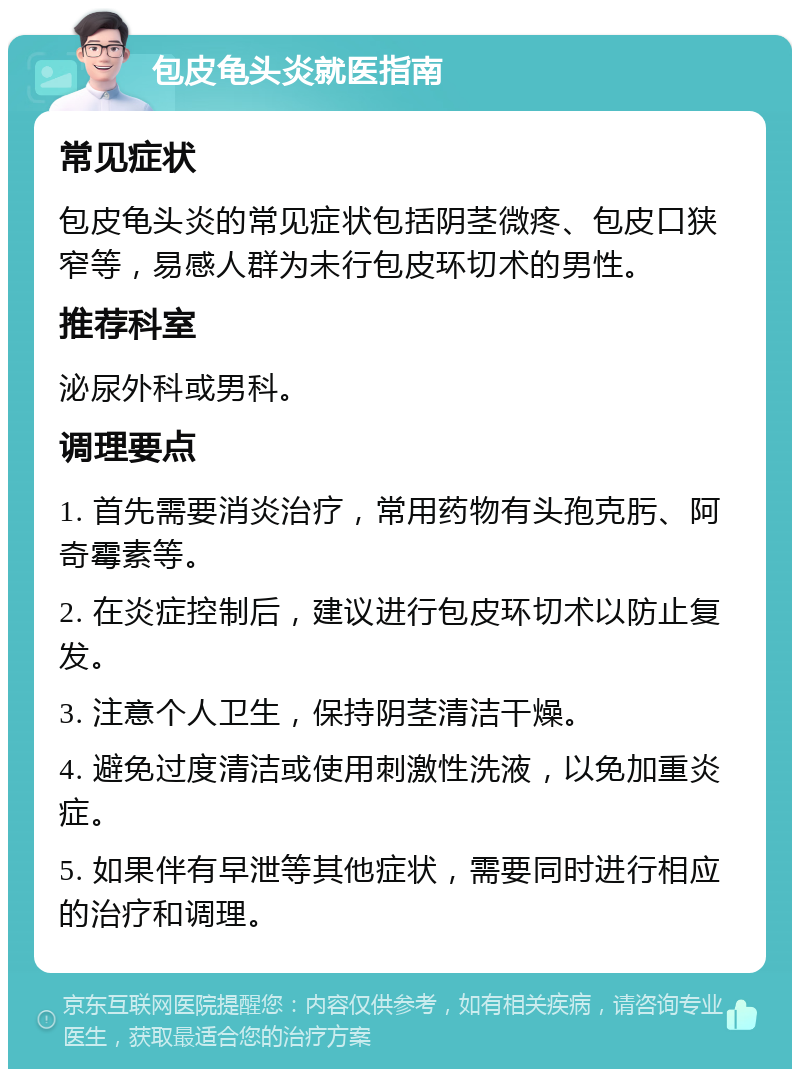 包皮龟头炎就医指南 常见症状 包皮龟头炎的常见症状包括阴茎微疼、包皮口狭窄等，易感人群为未行包皮环切术的男性。 推荐科室 泌尿外科或男科。 调理要点 1. 首先需要消炎治疗，常用药物有头孢克肟、阿奇霉素等。 2. 在炎症控制后，建议进行包皮环切术以防止复发。 3. 注意个人卫生，保持阴茎清洁干燥。 4. 避免过度清洁或使用刺激性洗液，以免加重炎症。 5. 如果伴有早泄等其他症状，需要同时进行相应的治疗和调理。