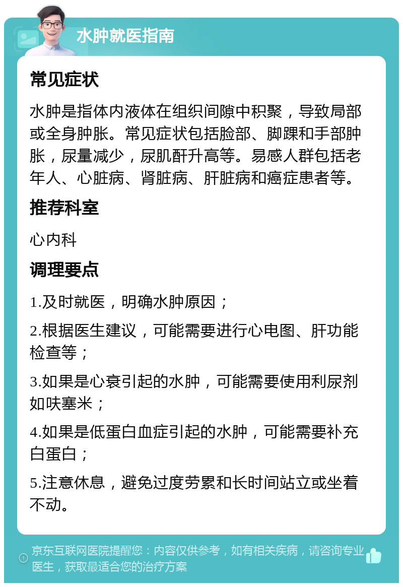 水肿就医指南 常见症状 水肿是指体内液体在组织间隙中积聚，导致局部或全身肿胀。常见症状包括脸部、脚踝和手部肿胀，尿量减少，尿肌酐升高等。易感人群包括老年人、心脏病、肾脏病、肝脏病和癌症患者等。 推荐科室 心内科 调理要点 1.及时就医，明确水肿原因； 2.根据医生建议，可能需要进行心电图、肝功能检查等； 3.如果是心衰引起的水肿，可能需要使用利尿剂如呋塞米； 4.如果是低蛋白血症引起的水肿，可能需要补充白蛋白； 5.注意休息，避免过度劳累和长时间站立或坐着不动。