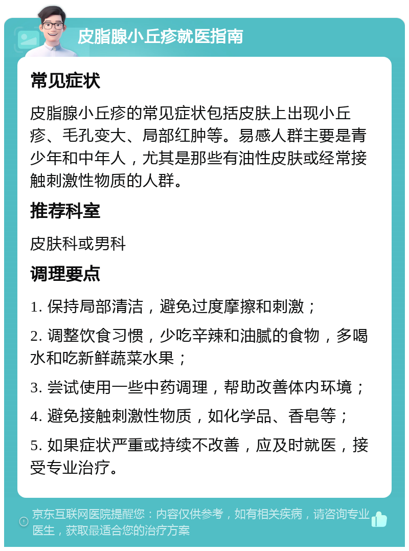 皮脂腺小丘疹就医指南 常见症状 皮脂腺小丘疹的常见症状包括皮肤上出现小丘疹、毛孔变大、局部红肿等。易感人群主要是青少年和中年人，尤其是那些有油性皮肤或经常接触刺激性物质的人群。 推荐科室 皮肤科或男科 调理要点 1. 保持局部清洁，避免过度摩擦和刺激； 2. 调整饮食习惯，少吃辛辣和油腻的食物，多喝水和吃新鲜蔬菜水果； 3. 尝试使用一些中药调理，帮助改善体内环境； 4. 避免接触刺激性物质，如化学品、香皂等； 5. 如果症状严重或持续不改善，应及时就医，接受专业治疗。