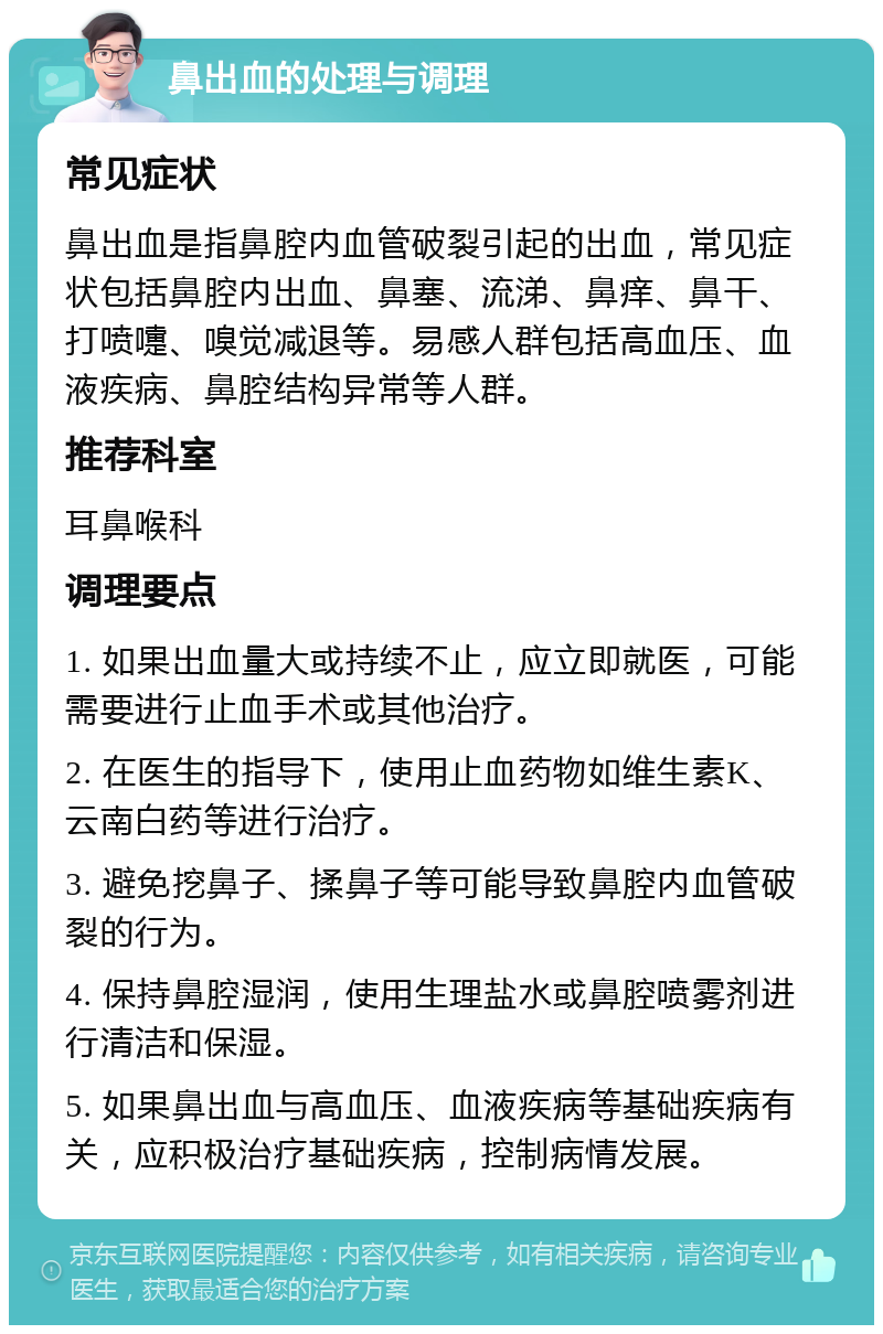 鼻出血的处理与调理 常见症状 鼻出血是指鼻腔内血管破裂引起的出血，常见症状包括鼻腔内出血、鼻塞、流涕、鼻痒、鼻干、打喷嚏、嗅觉减退等。易感人群包括高血压、血液疾病、鼻腔结构异常等人群。 推荐科室 耳鼻喉科 调理要点 1. 如果出血量大或持续不止，应立即就医，可能需要进行止血手术或其他治疗。 2. 在医生的指导下，使用止血药物如维生素K、云南白药等进行治疗。 3. 避免挖鼻子、揉鼻子等可能导致鼻腔内血管破裂的行为。 4. 保持鼻腔湿润，使用生理盐水或鼻腔喷雾剂进行清洁和保湿。 5. 如果鼻出血与高血压、血液疾病等基础疾病有关，应积极治疗基础疾病，控制病情发展。