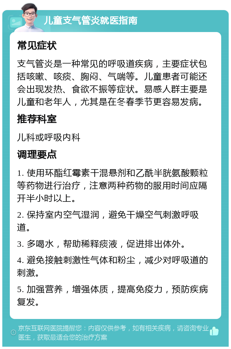 儿童支气管炎就医指南 常见症状 支气管炎是一种常见的呼吸道疾病，主要症状包括咳嗽、咳痰、胸闷、气喘等。儿童患者可能还会出现发热、食欲不振等症状。易感人群主要是儿童和老年人，尤其是在冬春季节更容易发病。 推荐科室 儿科或呼吸内科 调理要点 1. 使用环酯红霉素干混悬剂和乙酰半胱氨酸颗粒等药物进行治疗，注意两种药物的服用时间应隔开半小时以上。 2. 保持室内空气湿润，避免干燥空气刺激呼吸道。 3. 多喝水，帮助稀释痰液，促进排出体外。 4. 避免接触刺激性气体和粉尘，减少对呼吸道的刺激。 5. 加强营养，增强体质，提高免疫力，预防疾病复发。