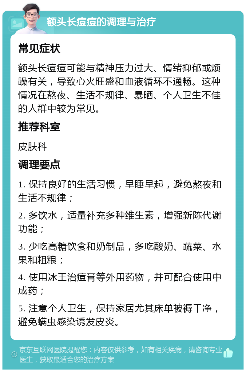 额头长痘痘的调理与治疗 常见症状 额头长痘痘可能与精神压力过大、情绪抑郁或烦躁有关，导致心火旺盛和血液循环不通畅。这种情况在熬夜、生活不规律、暴晒、个人卫生不佳的人群中较为常见。 推荐科室 皮肤科 调理要点 1. 保持良好的生活习惯，早睡早起，避免熬夜和生活不规律； 2. 多饮水，适量补充多种维生素，增强新陈代谢功能； 3. 少吃高糖饮食和奶制品，多吃酸奶、蔬菜、水果和粗粮； 4. 使用冰王治痘膏等外用药物，并可配合使用中成药； 5. 注意个人卫生，保持家居尤其床单被褥干净，避免螨虫感染诱发皮炎。