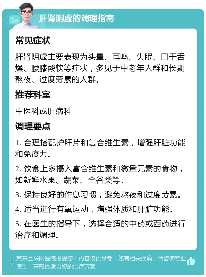 肝肾阴虚的调理指南 常见症状 肝肾阴虚主要表现为头晕、耳鸣、失眠、口干舌燥、腰膝酸软等症状，多见于中老年人群和长期熬夜、过度劳累的人群。 推荐科室 中医科或肝病科 调理要点 1. 合理搭配护肝片和复合维生素，增强肝脏功能和免疫力。 2. 饮食上多摄入富含维生素和微量元素的食物，如新鲜水果、蔬菜、全谷类等。 3. 保持良好的作息习惯，避免熬夜和过度劳累。 4. 适当进行有氧运动，增强体质和肝脏功能。 5. 在医生的指导下，选择合适的中药或西药进行治疗和调理。