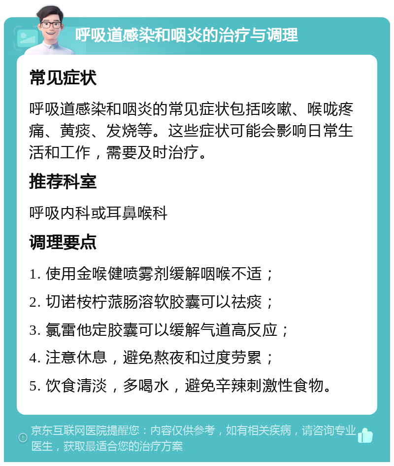 呼吸道感染和咽炎的治疗与调理 常见症状 呼吸道感染和咽炎的常见症状包括咳嗽、喉咙疼痛、黄痰、发烧等。这些症状可能会影响日常生活和工作，需要及时治疗。 推荐科室 呼吸内科或耳鼻喉科 调理要点 1. 使用金喉健喷雾剂缓解咽喉不适； 2. 切诺桉柠蒎肠溶软胶囊可以祛痰； 3. 氯雷他定胶囊可以缓解气道高反应； 4. 注意休息，避免熬夜和过度劳累； 5. 饮食清淡，多喝水，避免辛辣刺激性食物。