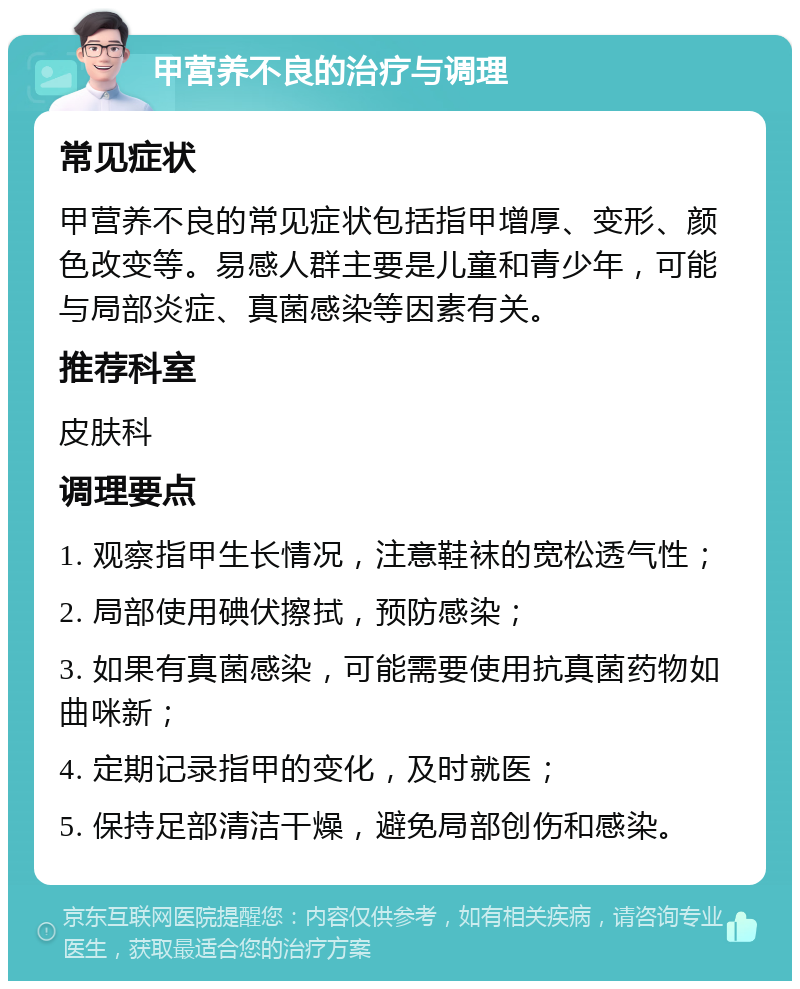 甲营养不良的治疗与调理 常见症状 甲营养不良的常见症状包括指甲增厚、变形、颜色改变等。易感人群主要是儿童和青少年，可能与局部炎症、真菌感染等因素有关。 推荐科室 皮肤科 调理要点 1. 观察指甲生长情况，注意鞋袜的宽松透气性； 2. 局部使用碘伏擦拭，预防感染； 3. 如果有真菌感染，可能需要使用抗真菌药物如曲咪新； 4. 定期记录指甲的变化，及时就医； 5. 保持足部清洁干燥，避免局部创伤和感染。