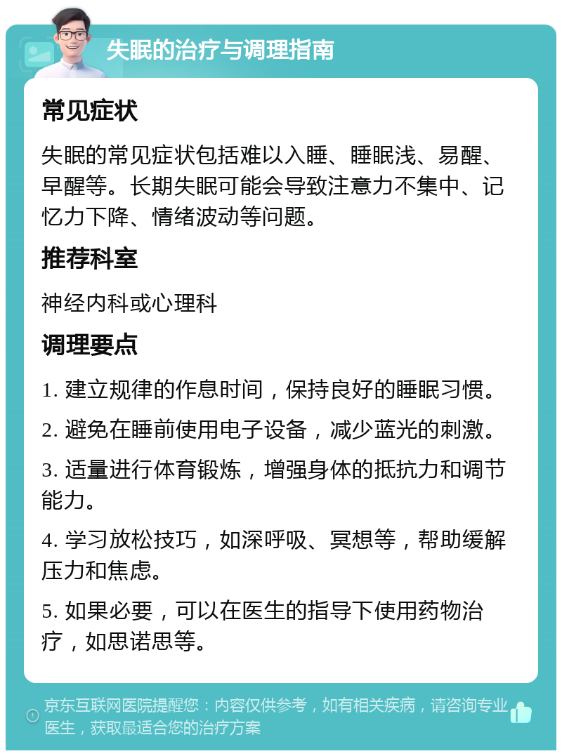 失眠的治疗与调理指南 常见症状 失眠的常见症状包括难以入睡、睡眠浅、易醒、早醒等。长期失眠可能会导致注意力不集中、记忆力下降、情绪波动等问题。 推荐科室 神经内科或心理科 调理要点 1. 建立规律的作息时间，保持良好的睡眠习惯。 2. 避免在睡前使用电子设备，减少蓝光的刺激。 3. 适量进行体育锻炼，增强身体的抵抗力和调节能力。 4. 学习放松技巧，如深呼吸、冥想等，帮助缓解压力和焦虑。 5. 如果必要，可以在医生的指导下使用药物治疗，如思诺思等。