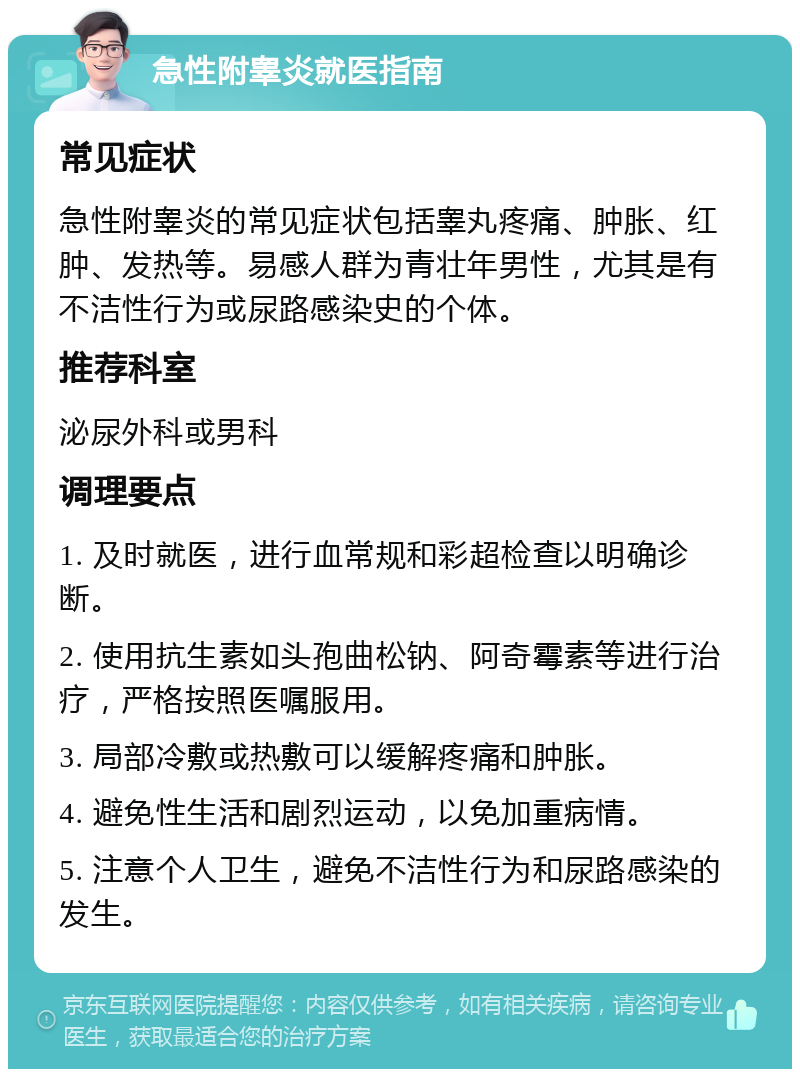 急性附睾炎就医指南 常见症状 急性附睾炎的常见症状包括睾丸疼痛、肿胀、红肿、发热等。易感人群为青壮年男性，尤其是有不洁性行为或尿路感染史的个体。 推荐科室 泌尿外科或男科 调理要点 1. 及时就医，进行血常规和彩超检查以明确诊断。 2. 使用抗生素如头孢曲松钠、阿奇霉素等进行治疗，严格按照医嘱服用。 3. 局部冷敷或热敷可以缓解疼痛和肿胀。 4. 避免性生活和剧烈运动，以免加重病情。 5. 注意个人卫生，避免不洁性行为和尿路感染的发生。