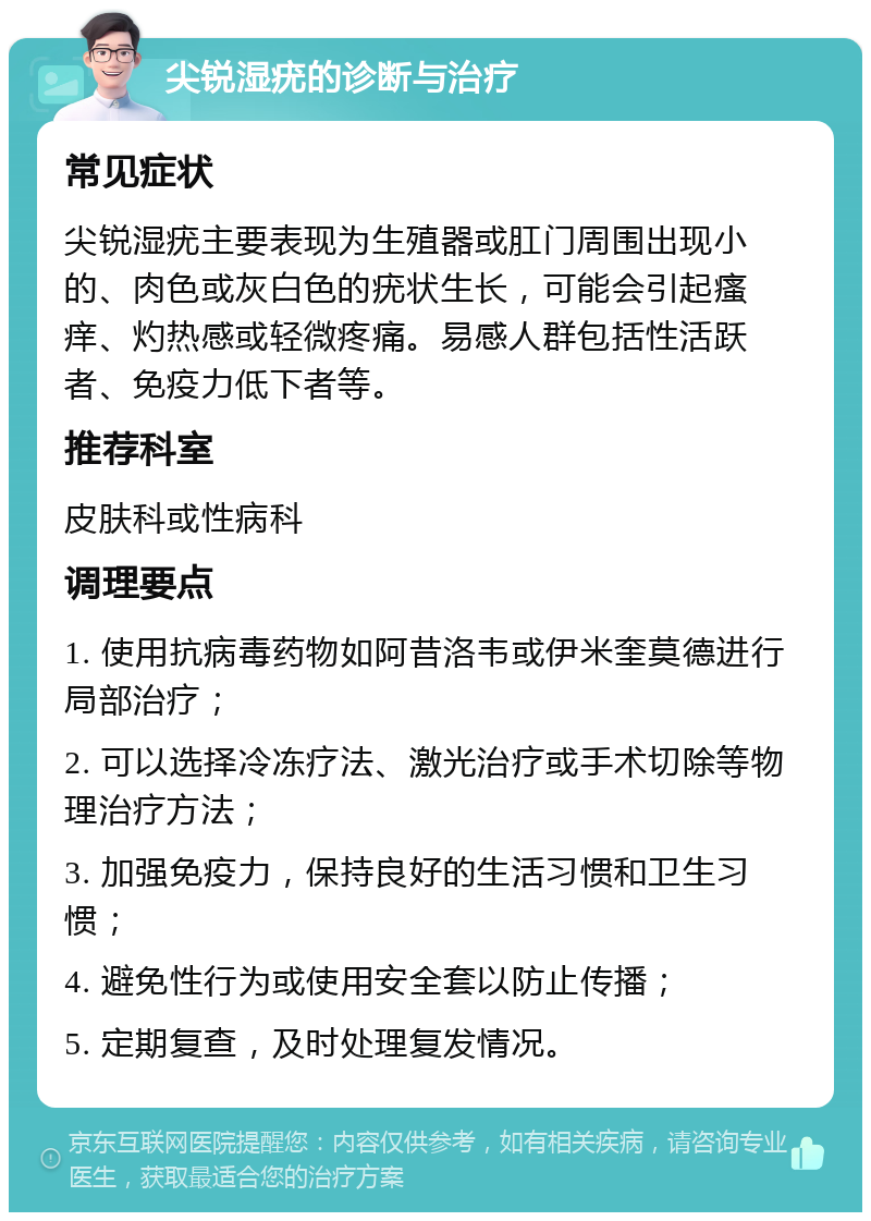 尖锐湿疣的诊断与治疗 常见症状 尖锐湿疣主要表现为生殖器或肛门周围出现小的、肉色或灰白色的疣状生长，可能会引起瘙痒、灼热感或轻微疼痛。易感人群包括性活跃者、免疫力低下者等。 推荐科室 皮肤科或性病科 调理要点 1. 使用抗病毒药物如阿昔洛韦或伊米奎莫德进行局部治疗； 2. 可以选择冷冻疗法、激光治疗或手术切除等物理治疗方法； 3. 加强免疫力，保持良好的生活习惯和卫生习惯； 4. 避免性行为或使用安全套以防止传播； 5. 定期复查，及时处理复发情况。