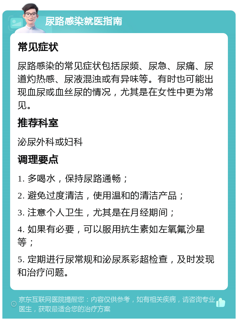 尿路感染就医指南 常见症状 尿路感染的常见症状包括尿频、尿急、尿痛、尿道灼热感、尿液混浊或有异味等。有时也可能出现血尿或血丝尿的情况，尤其是在女性中更为常见。 推荐科室 泌尿外科或妇科 调理要点 1. 多喝水，保持尿路通畅； 2. 避免过度清洁，使用温和的清洁产品； 3. 注意个人卫生，尤其是在月经期间； 4. 如果有必要，可以服用抗生素如左氧氟沙星等； 5. 定期进行尿常规和泌尿系彩超检查，及时发现和治疗问题。