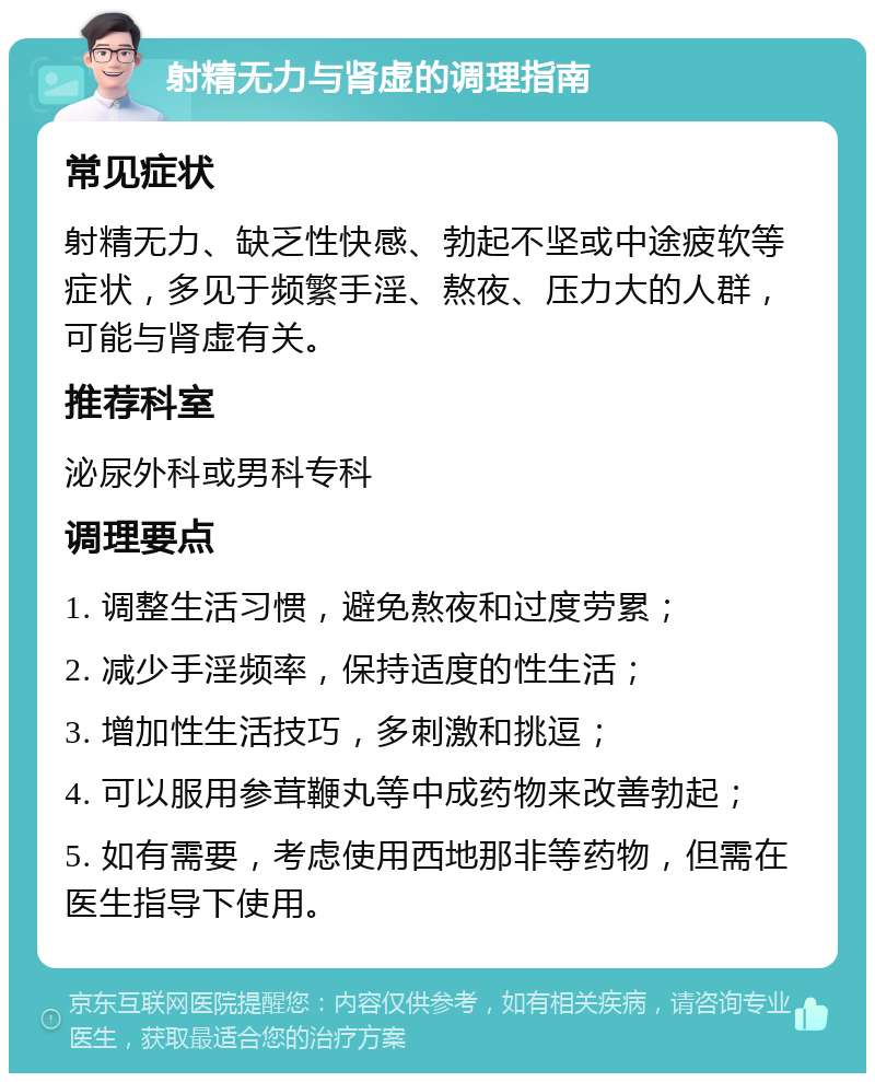 射精无力与肾虚的调理指南 常见症状 射精无力、缺乏性快感、勃起不坚或中途疲软等症状，多见于频繁手淫、熬夜、压力大的人群，可能与肾虚有关。 推荐科室 泌尿外科或男科专科 调理要点 1. 调整生活习惯，避免熬夜和过度劳累； 2. 减少手淫频率，保持适度的性生活； 3. 增加性生活技巧，多刺激和挑逗； 4. 可以服用参茸鞭丸等中成药物来改善勃起； 5. 如有需要，考虑使用西地那非等药物，但需在医生指导下使用。