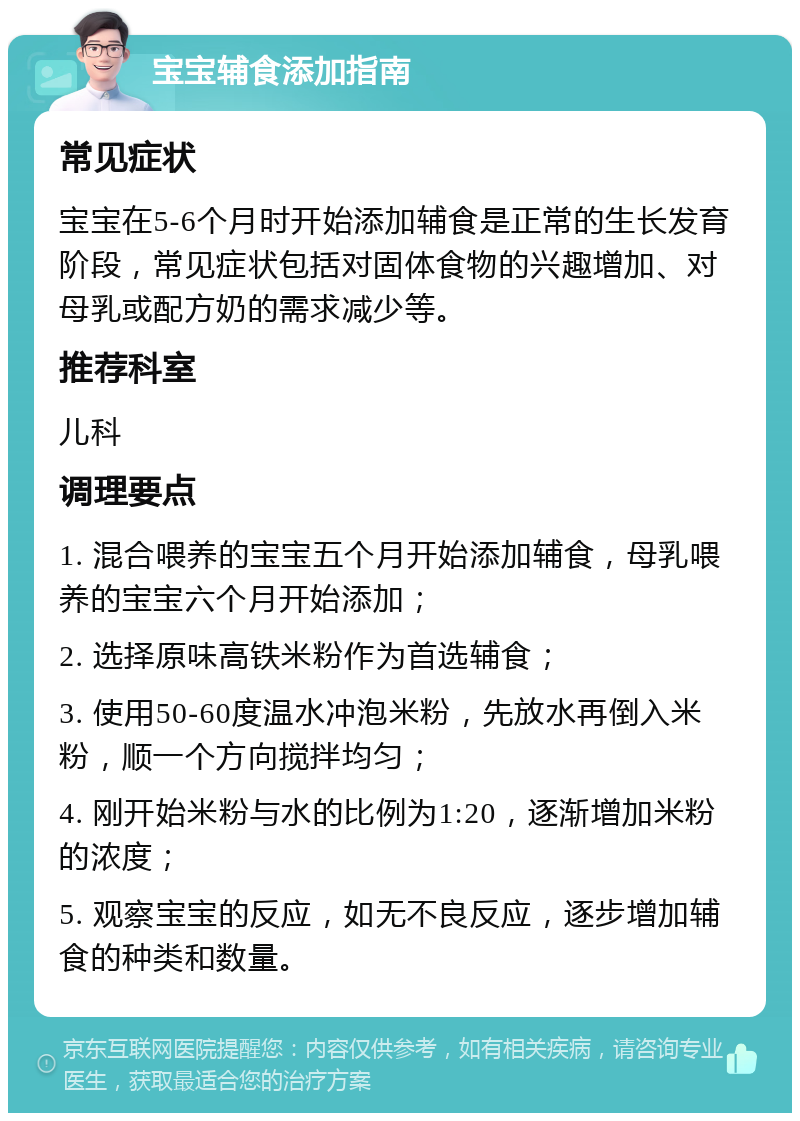 宝宝辅食添加指南 常见症状 宝宝在5-6个月时开始添加辅食是正常的生长发育阶段，常见症状包括对固体食物的兴趣增加、对母乳或配方奶的需求减少等。 推荐科室 儿科 调理要点 1. 混合喂养的宝宝五个月开始添加辅食，母乳喂养的宝宝六个月开始添加； 2. 选择原味高铁米粉作为首选辅食； 3. 使用50-60度温水冲泡米粉，先放水再倒入米粉，顺一个方向搅拌均匀； 4. 刚开始米粉与水的比例为1:20，逐渐增加米粉的浓度； 5. 观察宝宝的反应，如无不良反应，逐步增加辅食的种类和数量。