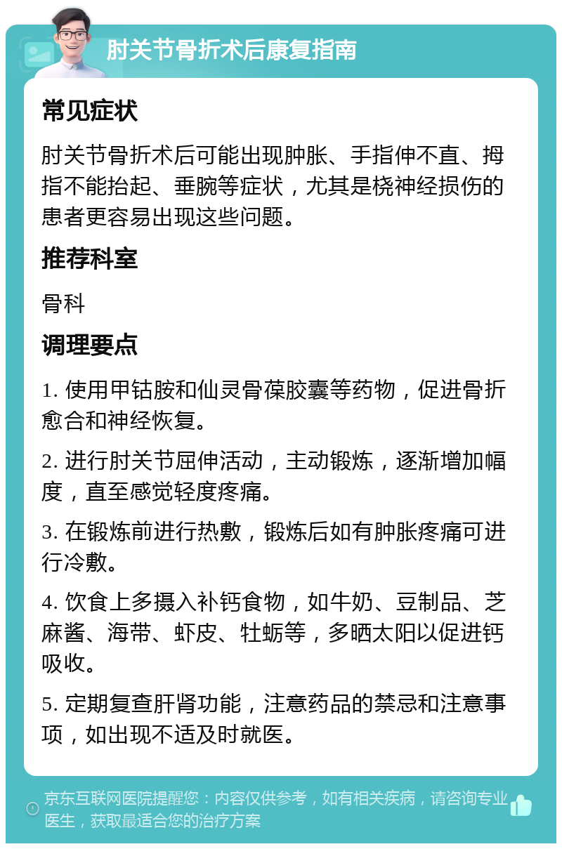 肘关节骨折术后康复指南 常见症状 肘关节骨折术后可能出现肿胀、手指伸不直、拇指不能抬起、垂腕等症状，尤其是桡神经损伤的患者更容易出现这些问题。 推荐科室 骨科 调理要点 1. 使用甲钴胺和仙灵骨葆胶囊等药物，促进骨折愈合和神经恢复。 2. 进行肘关节屈伸活动，主动锻炼，逐渐增加幅度，直至感觉轻度疼痛。 3. 在锻炼前进行热敷，锻炼后如有肿胀疼痛可进行冷敷。 4. 饮食上多摄入补钙食物，如牛奶、豆制品、芝麻酱、海带、虾皮、牡蛎等，多晒太阳以促进钙吸收。 5. 定期复查肝肾功能，注意药品的禁忌和注意事项，如出现不适及时就医。