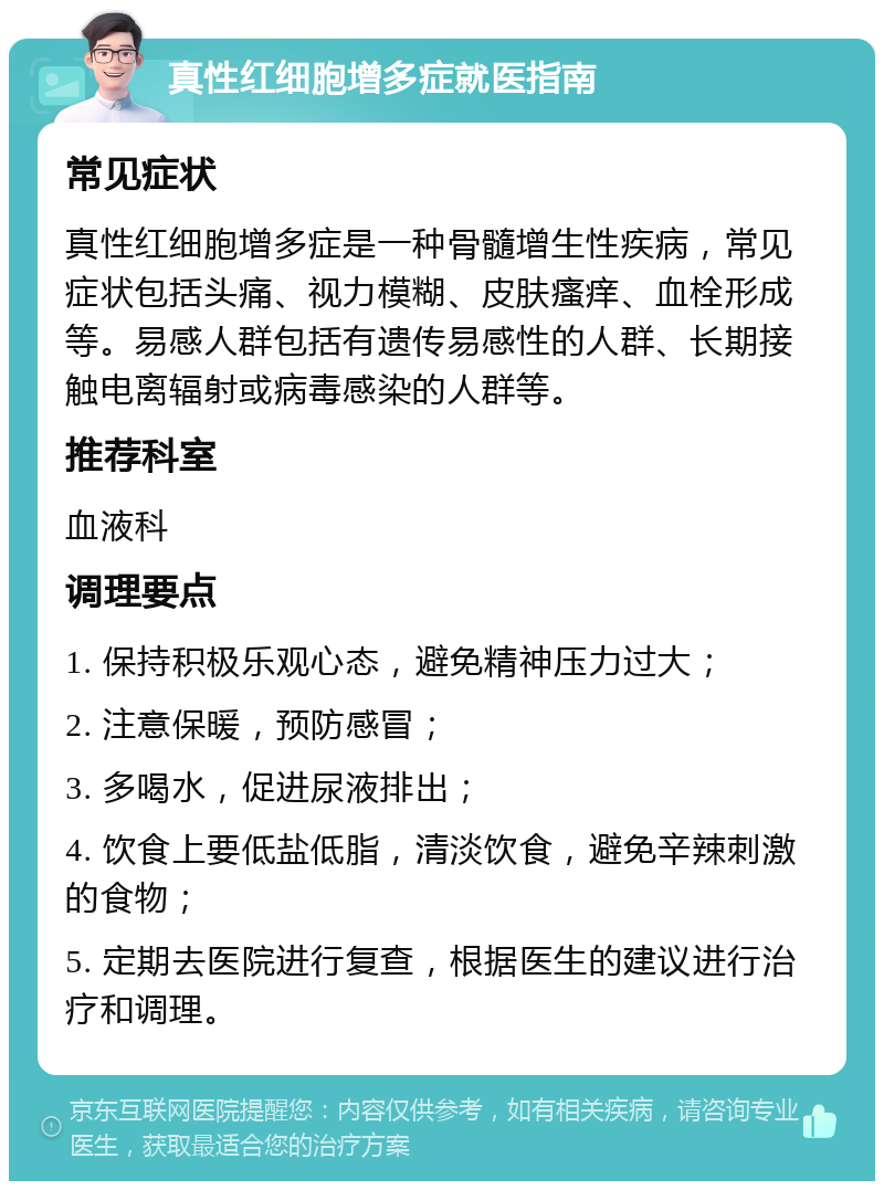 真性红细胞增多症就医指南 常见症状 真性红细胞增多症是一种骨髓增生性疾病，常见症状包括头痛、视力模糊、皮肤瘙痒、血栓形成等。易感人群包括有遗传易感性的人群、长期接触电离辐射或病毒感染的人群等。 推荐科室 血液科 调理要点 1. 保持积极乐观心态，避免精神压力过大； 2. 注意保暖，预防感冒； 3. 多喝水，促进尿液排出； 4. 饮食上要低盐低脂，清淡饮食，避免辛辣刺激的食物； 5. 定期去医院进行复查，根据医生的建议进行治疗和调理。