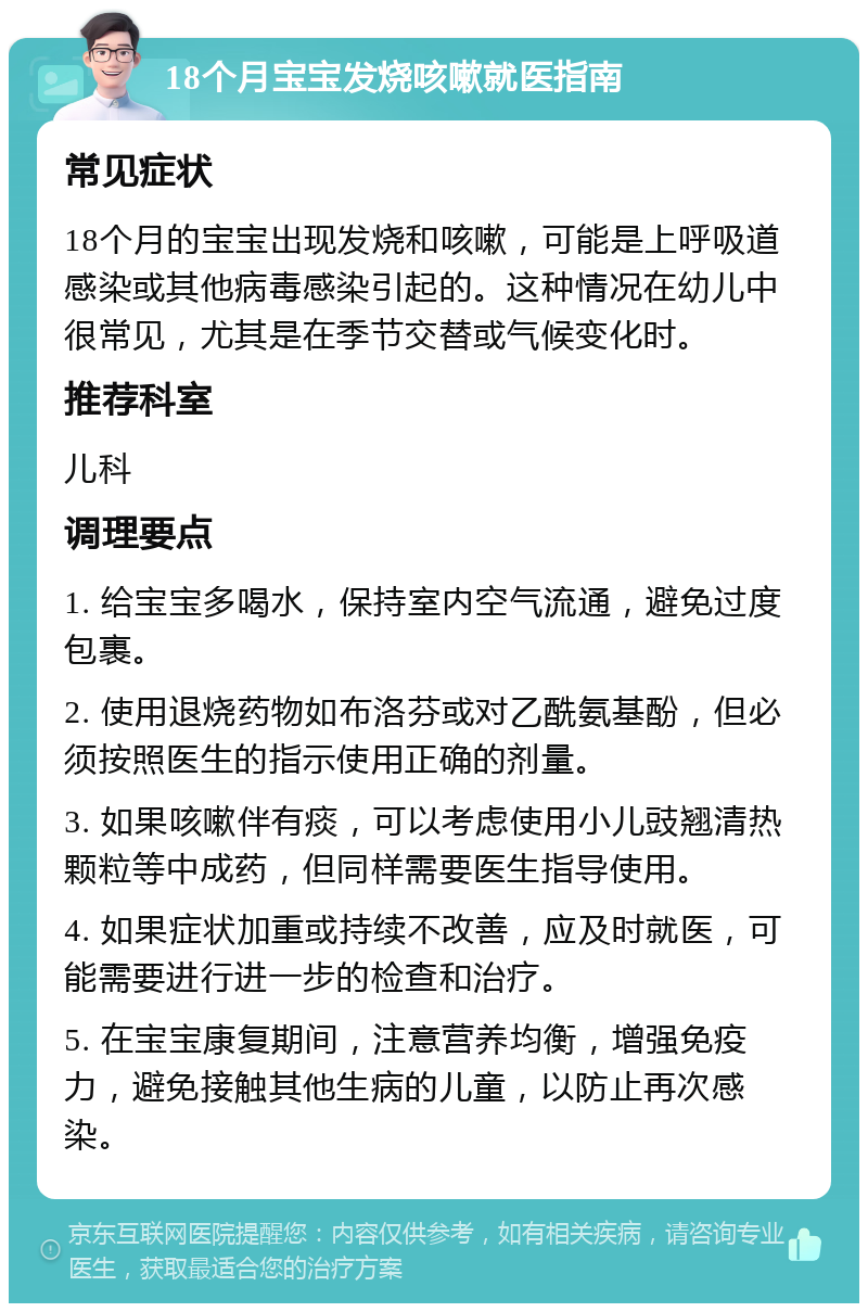 18个月宝宝发烧咳嗽就医指南 常见症状 18个月的宝宝出现发烧和咳嗽，可能是上呼吸道感染或其他病毒感染引起的。这种情况在幼儿中很常见，尤其是在季节交替或气候变化时。 推荐科室 儿科 调理要点 1. 给宝宝多喝水，保持室内空气流通，避免过度包裹。 2. 使用退烧药物如布洛芬或对乙酰氨基酚，但必须按照医生的指示使用正确的剂量。 3. 如果咳嗽伴有痰，可以考虑使用小儿豉翘清热颗粒等中成药，但同样需要医生指导使用。 4. 如果症状加重或持续不改善，应及时就医，可能需要进行进一步的检查和治疗。 5. 在宝宝康复期间，注意营养均衡，增强免疫力，避免接触其他生病的儿童，以防止再次感染。