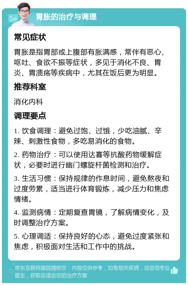 胃胀的治疗与调理 常见症状 胃胀是指胃部或上腹部有胀满感，常伴有恶心、呕吐、食欲不振等症状，多见于消化不良、胃炎、胃溃疡等疾病中，尤其在饭后更为明显。 推荐科室 消化内科 调理要点 1. 饮食调理：避免过饱、过饿，少吃油腻、辛辣、刺激性食物，多吃易消化的食物。 2. 药物治疗：可以使用达喜等抗酸药物缓解症状，必要时进行幽门螺旋杆菌检测和治疗。 3. 生活习惯：保持规律的作息时间，避免熬夜和过度劳累，适当进行体育锻炼，减少压力和焦虑情绪。 4. 监测病情：定期复查胃镜，了解病情变化，及时调整治疗方案。 5. 心理调适：保持良好的心态，避免过度紧张和焦虑，积极面对生活和工作中的挑战。