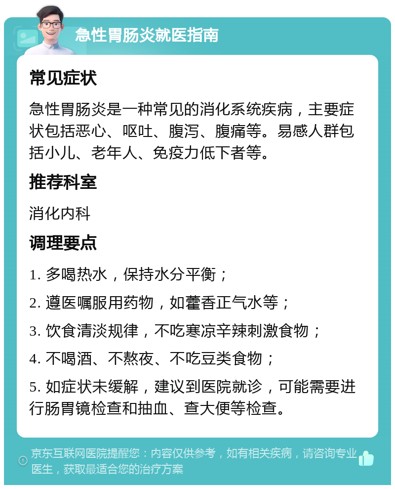 急性胃肠炎就医指南 常见症状 急性胃肠炎是一种常见的消化系统疾病，主要症状包括恶心、呕吐、腹泻、腹痛等。易感人群包括小儿、老年人、免疫力低下者等。 推荐科室 消化内科 调理要点 1. 多喝热水，保持水分平衡； 2. 遵医嘱服用药物，如藿香正气水等； 3. 饮食清淡规律，不吃寒凉辛辣刺激食物； 4. 不喝酒、不熬夜、不吃豆类食物； 5. 如症状未缓解，建议到医院就诊，可能需要进行肠胃镜检查和抽血、查大便等检查。