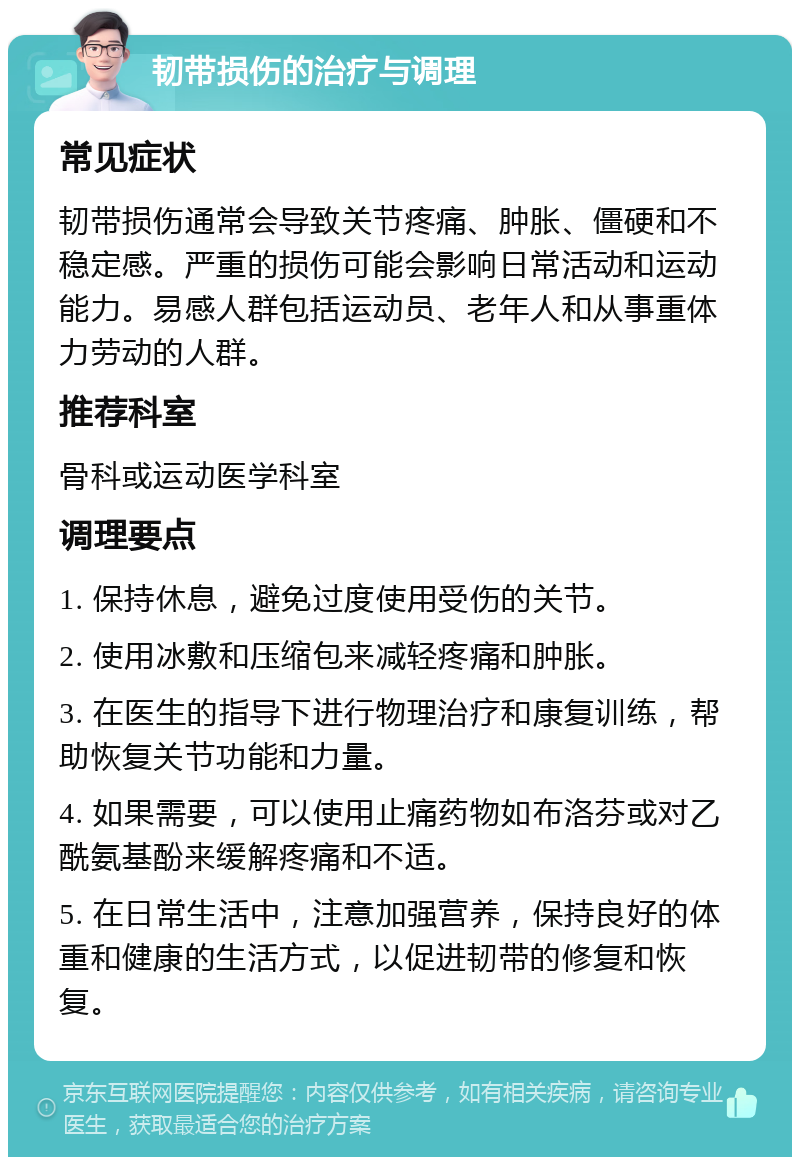 韧带损伤的治疗与调理 常见症状 韧带损伤通常会导致关节疼痛、肿胀、僵硬和不稳定感。严重的损伤可能会影响日常活动和运动能力。易感人群包括运动员、老年人和从事重体力劳动的人群。 推荐科室 骨科或运动医学科室 调理要点 1. 保持休息，避免过度使用受伤的关节。 2. 使用冰敷和压缩包来减轻疼痛和肿胀。 3. 在医生的指导下进行物理治疗和康复训练，帮助恢复关节功能和力量。 4. 如果需要，可以使用止痛药物如布洛芬或对乙酰氨基酚来缓解疼痛和不适。 5. 在日常生活中，注意加强营养，保持良好的体重和健康的生活方式，以促进韧带的修复和恢复。