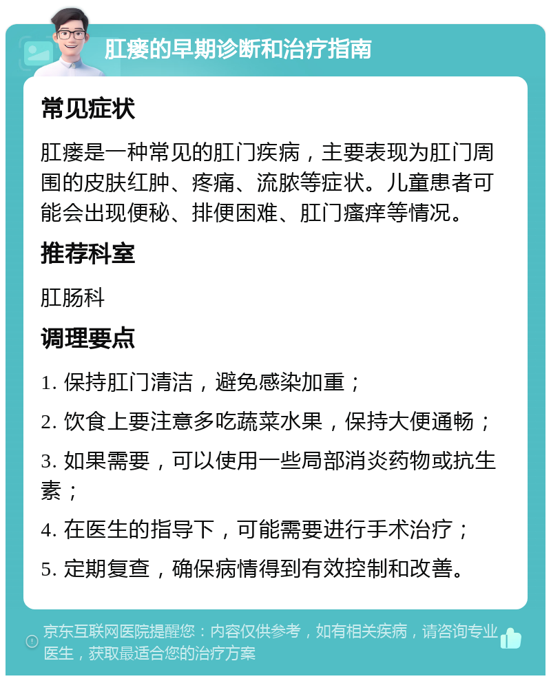 肛瘘的早期诊断和治疗指南 常见症状 肛瘘是一种常见的肛门疾病，主要表现为肛门周围的皮肤红肿、疼痛、流脓等症状。儿童患者可能会出现便秘、排便困难、肛门瘙痒等情况。 推荐科室 肛肠科 调理要点 1. 保持肛门清洁，避免感染加重； 2. 饮食上要注意多吃蔬菜水果，保持大便通畅； 3. 如果需要，可以使用一些局部消炎药物或抗生素； 4. 在医生的指导下，可能需要进行手术治疗； 5. 定期复查，确保病情得到有效控制和改善。