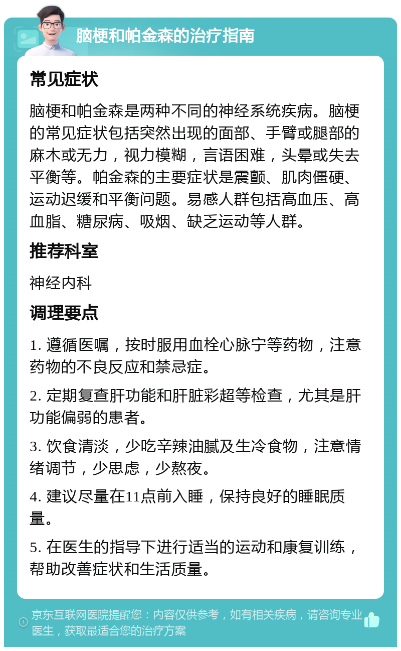 脑梗和帕金森的治疗指南 常见症状 脑梗和帕金森是两种不同的神经系统疾病。脑梗的常见症状包括突然出现的面部、手臂或腿部的麻木或无力，视力模糊，言语困难，头晕或失去平衡等。帕金森的主要症状是震颤、肌肉僵硬、运动迟缓和平衡问题。易感人群包括高血压、高血脂、糖尿病、吸烟、缺乏运动等人群。 推荐科室 神经内科 调理要点 1. 遵循医嘱，按时服用血栓心脉宁等药物，注意药物的不良反应和禁忌症。 2. 定期复查肝功能和肝脏彩超等检查，尤其是肝功能偏弱的患者。 3. 饮食清淡，少吃辛辣油腻及生冷食物，注意情绪调节，少思虑，少熬夜。 4. 建议尽量在11点前入睡，保持良好的睡眠质量。 5. 在医生的指导下进行适当的运动和康复训练，帮助改善症状和生活质量。