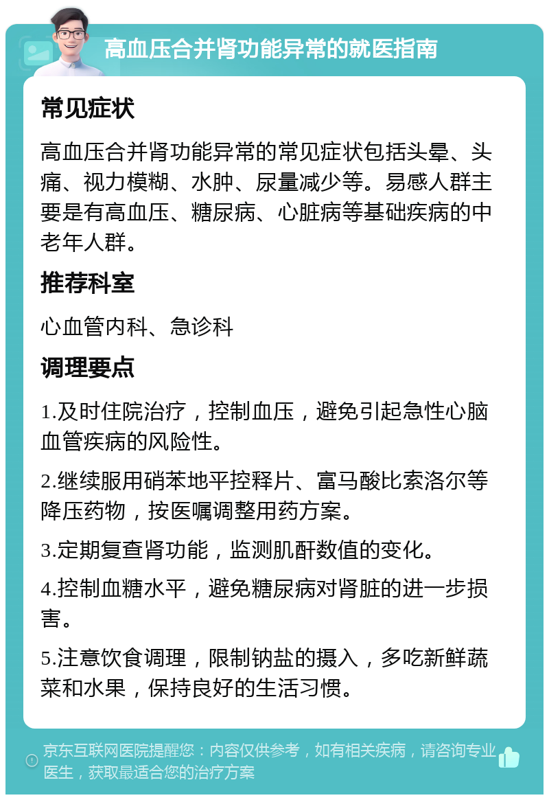 高血压合并肾功能异常的就医指南 常见症状 高血压合并肾功能异常的常见症状包括头晕、头痛、视力模糊、水肿、尿量减少等。易感人群主要是有高血压、糖尿病、心脏病等基础疾病的中老年人群。 推荐科室 心血管内科、急诊科 调理要点 1.及时住院治疗，控制血压，避免引起急性心脑血管疾病的风险性。 2.继续服用硝苯地平控释片、富马酸比索洛尔等降压药物，按医嘱调整用药方案。 3.定期复查肾功能，监测肌酐数值的变化。 4.控制血糖水平，避免糖尿病对肾脏的进一步损害。 5.注意饮食调理，限制钠盐的摄入，多吃新鲜蔬菜和水果，保持良好的生活习惯。