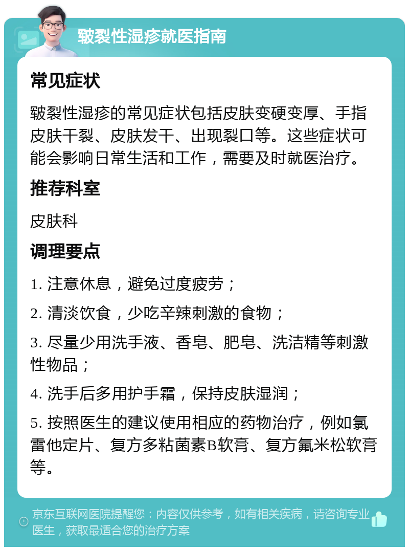 皲裂性湿疹就医指南 常见症状 皲裂性湿疹的常见症状包括皮肤变硬变厚、手指皮肤干裂、皮肤发干、出现裂口等。这些症状可能会影响日常生活和工作，需要及时就医治疗。 推荐科室 皮肤科 调理要点 1. 注意休息，避免过度疲劳； 2. 清淡饮食，少吃辛辣刺激的食物； 3. 尽量少用洗手液、香皂、肥皂、洗洁精等刺激性物品； 4. 洗手后多用护手霜，保持皮肤湿润； 5. 按照医生的建议使用相应的药物治疗，例如氯雷他定片、复方多粘菌素B软膏、复方氟米松软膏等。