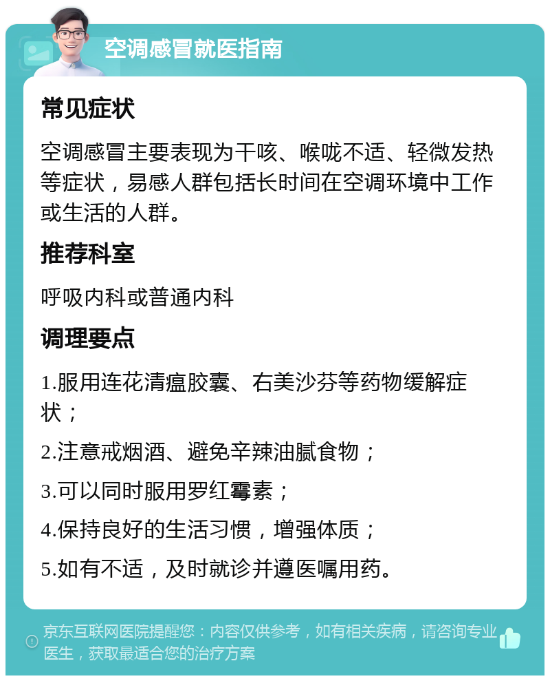 空调感冒就医指南 常见症状 空调感冒主要表现为干咳、喉咙不适、轻微发热等症状，易感人群包括长时间在空调环境中工作或生活的人群。 推荐科室 呼吸内科或普通内科 调理要点 1.服用连花清瘟胶囊、右美沙芬等药物缓解症状； 2.注意戒烟酒、避免辛辣油腻食物； 3.可以同时服用罗红霉素； 4.保持良好的生活习惯，增强体质； 5.如有不适，及时就诊并遵医嘱用药。