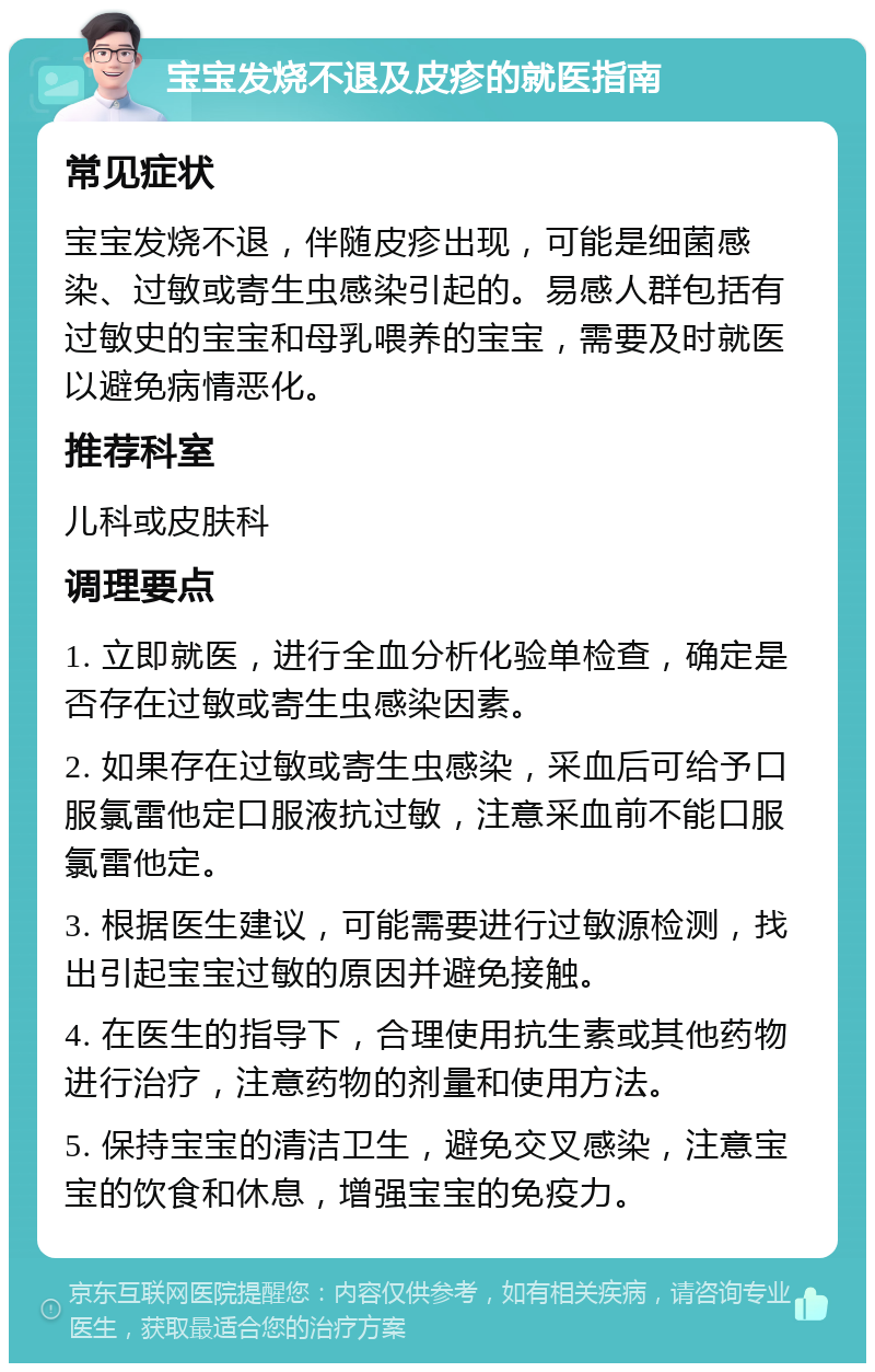 宝宝发烧不退及皮疹的就医指南 常见症状 宝宝发烧不退，伴随皮疹出现，可能是细菌感染、过敏或寄生虫感染引起的。易感人群包括有过敏史的宝宝和母乳喂养的宝宝，需要及时就医以避免病情恶化。 推荐科室 儿科或皮肤科 调理要点 1. 立即就医，进行全血分析化验单检查，确定是否存在过敏或寄生虫感染因素。 2. 如果存在过敏或寄生虫感染，采血后可给予口服氯雷他定口服液抗过敏，注意采血前不能口服氯雷他定。 3. 根据医生建议，可能需要进行过敏源检测，找出引起宝宝过敏的原因并避免接触。 4. 在医生的指导下，合理使用抗生素或其他药物进行治疗，注意药物的剂量和使用方法。 5. 保持宝宝的清洁卫生，避免交叉感染，注意宝宝的饮食和休息，增强宝宝的免疫力。