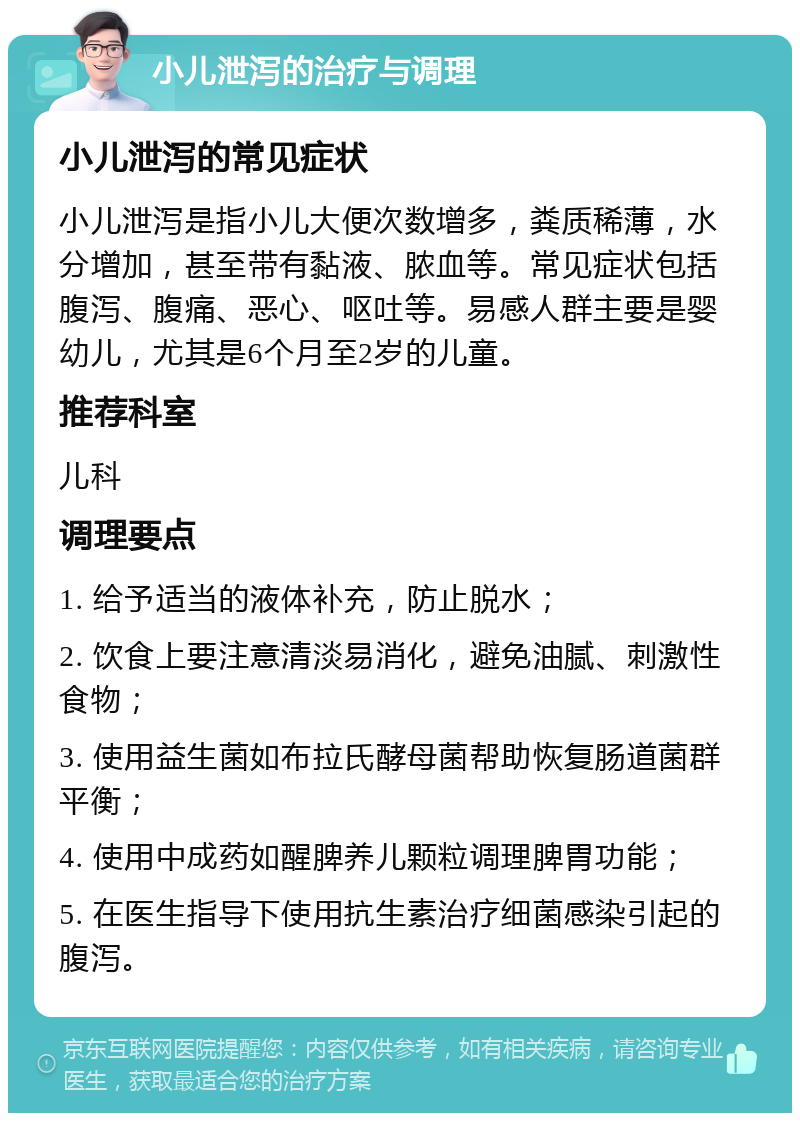 小儿泄泻的治疗与调理 小儿泄泻的常见症状 小儿泄泻是指小儿大便次数增多，粪质稀薄，水分增加，甚至带有黏液、脓血等。常见症状包括腹泻、腹痛、恶心、呕吐等。易感人群主要是婴幼儿，尤其是6个月至2岁的儿童。 推荐科室 儿科 调理要点 1. 给予适当的液体补充，防止脱水； 2. 饮食上要注意清淡易消化，避免油腻、刺激性食物； 3. 使用益生菌如布拉氏酵母菌帮助恢复肠道菌群平衡； 4. 使用中成药如醒脾养儿颗粒调理脾胃功能； 5. 在医生指导下使用抗生素治疗细菌感染引起的腹泻。