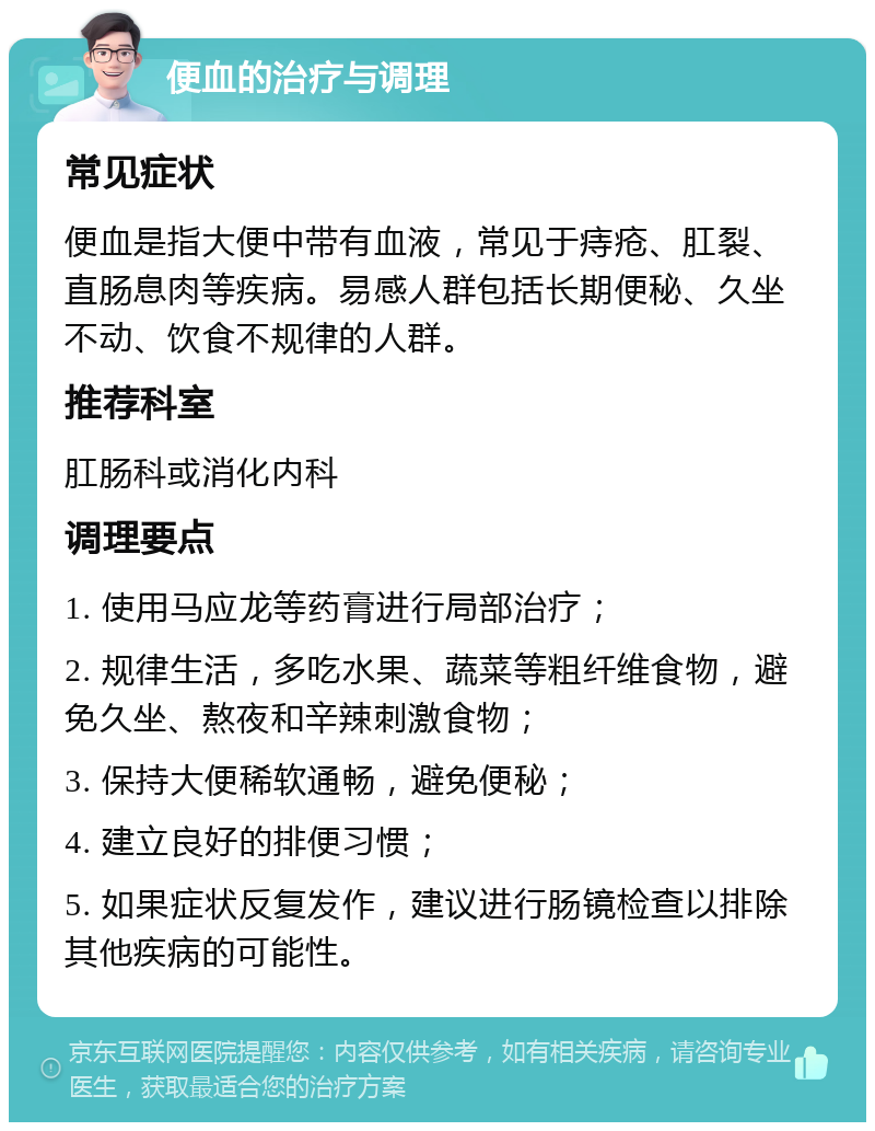 便血的治疗与调理 常见症状 便血是指大便中带有血液，常见于痔疮、肛裂、直肠息肉等疾病。易感人群包括长期便秘、久坐不动、饮食不规律的人群。 推荐科室 肛肠科或消化内科 调理要点 1. 使用马应龙等药膏进行局部治疗； 2. 规律生活，多吃水果、蔬菜等粗纤维食物，避免久坐、熬夜和辛辣刺激食物； 3. 保持大便稀软通畅，避免便秘； 4. 建立良好的排便习惯； 5. 如果症状反复发作，建议进行肠镜检查以排除其他疾病的可能性。