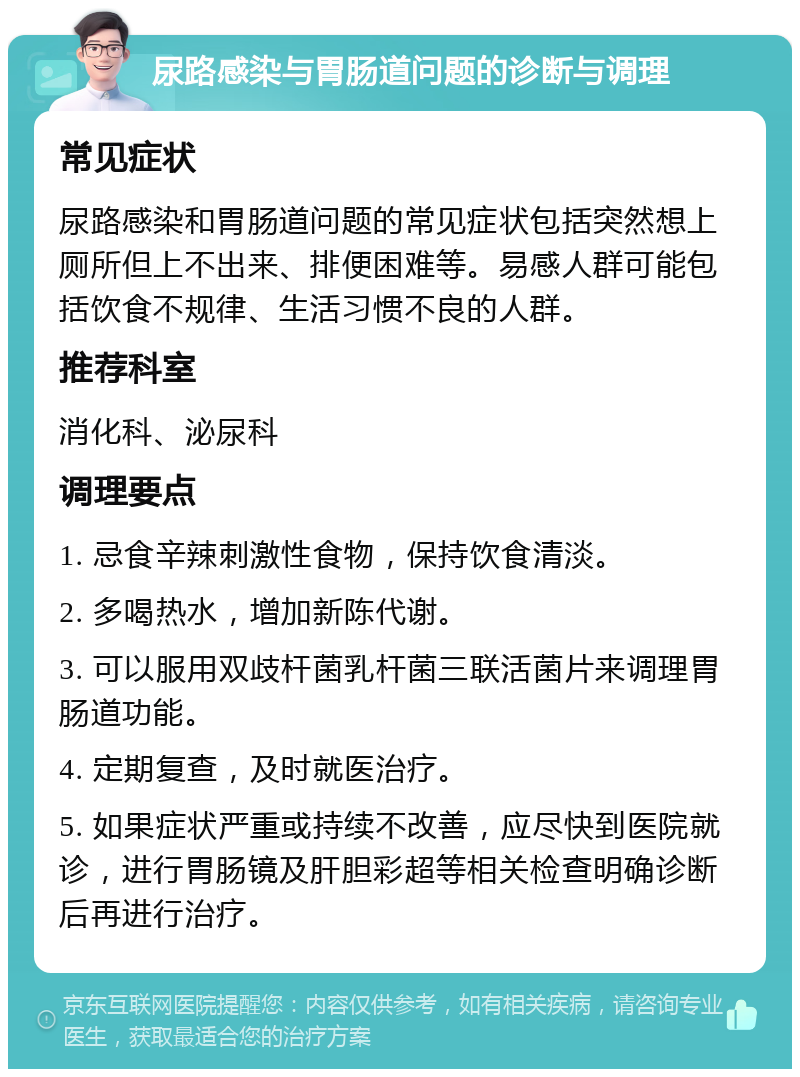 尿路感染与胃肠道问题的诊断与调理 常见症状 尿路感染和胃肠道问题的常见症状包括突然想上厕所但上不出来、排便困难等。易感人群可能包括饮食不规律、生活习惯不良的人群。 推荐科室 消化科、泌尿科 调理要点 1. 忌食辛辣刺激性食物，保持饮食清淡。 2. 多喝热水，增加新陈代谢。 3. 可以服用双歧杆菌乳杆菌三联活菌片来调理胃肠道功能。 4. 定期复查，及时就医治疗。 5. 如果症状严重或持续不改善，应尽快到医院就诊，进行胃肠镜及肝胆彩超等相关检查明确诊断后再进行治疗。