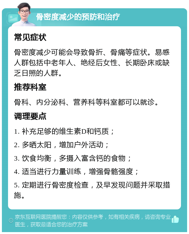 骨密度减少的预防和治疗 常见症状 骨密度减少可能会导致骨折、骨痛等症状。易感人群包括中老年人、绝经后女性、长期卧床或缺乏日照的人群。 推荐科室 骨科、内分泌科、营养科等科室都可以就诊。 调理要点 1. 补充足够的维生素D和钙质； 2. 多晒太阳，增加户外活动； 3. 饮食均衡，多摄入富含钙的食物； 4. 适当进行力量训练，增强骨骼强度； 5. 定期进行骨密度检查，及早发现问题并采取措施。